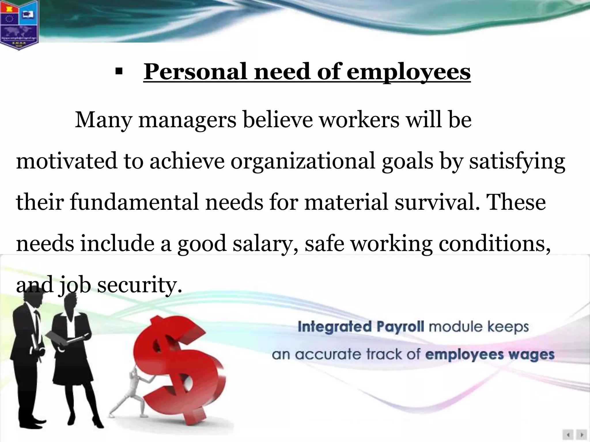  Personal need of employees
Many managers believe workers will be
motivated to achieve organizational goals by satisfying
their fundamental needs for material survival. These
needs include a good salary, safe working conditions,
and job security.
 