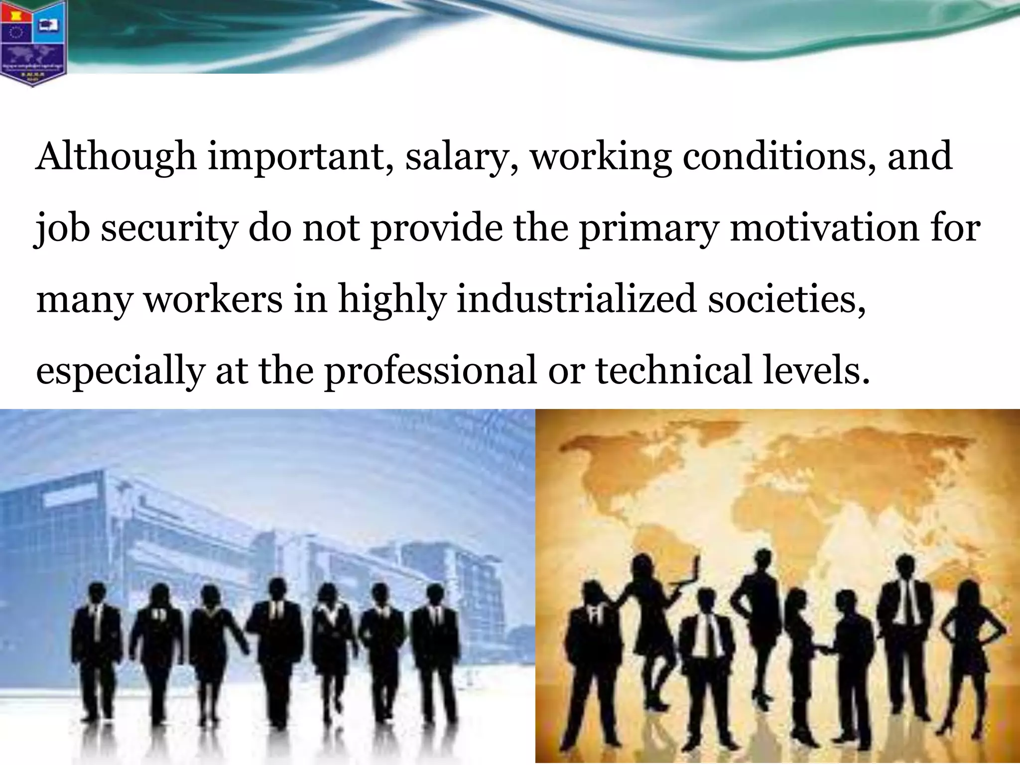 Although important, salary, working conditions, and
job security do not provide the primary motivation for
many workers in highly industrialized societies,
especially at the professional or technical levels.
 