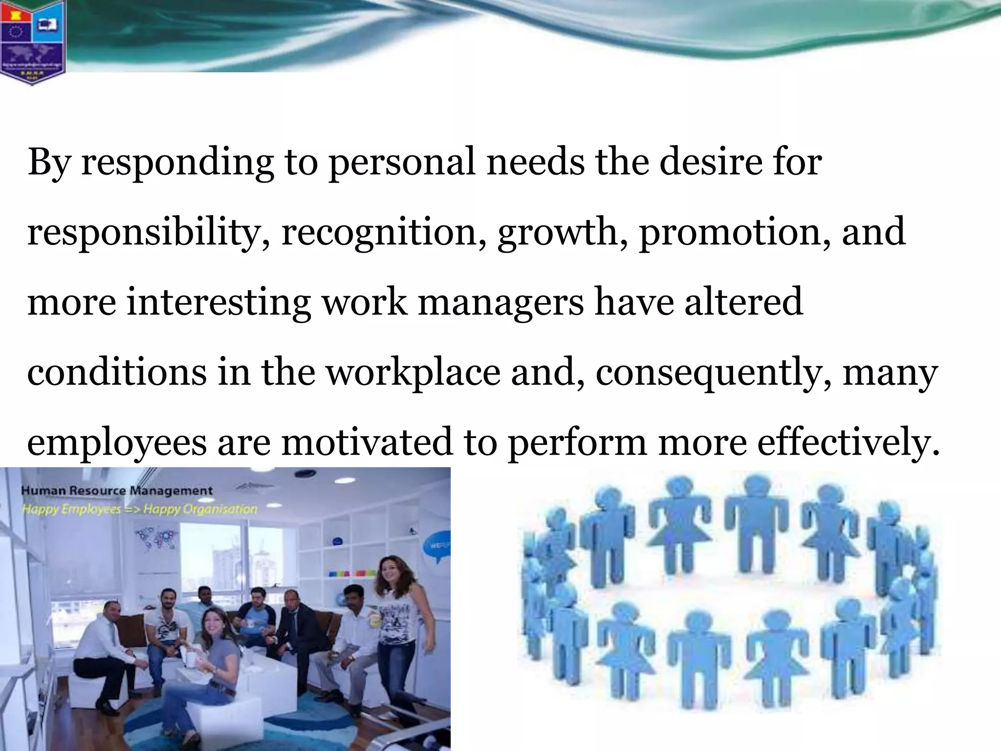 By responding to personal needs the desire for
responsibility, recognition, growth, promotion, and
more interesting work managers have altered
conditions in the workplace and, consequently, many
employees are motivated to perform more effectively.
 