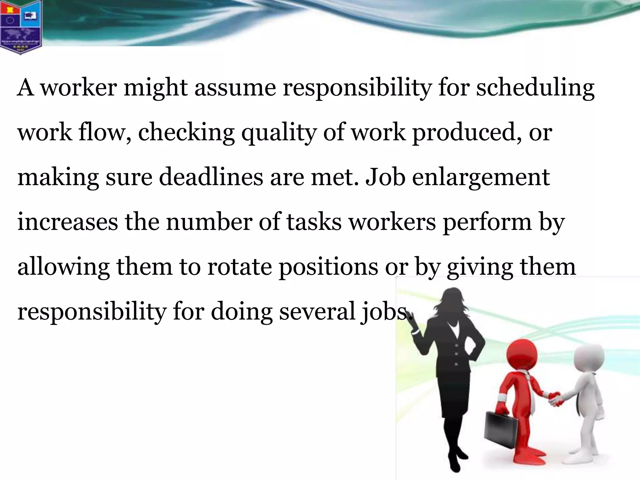 A worker might assume responsibility for scheduling
work flow, checking quality of work produced, or
making sure deadlines are met. Job enlargement
increases the number of tasks workers perform by
allowing them to rotate positions or by giving them
responsibility for doing several jobs.
 