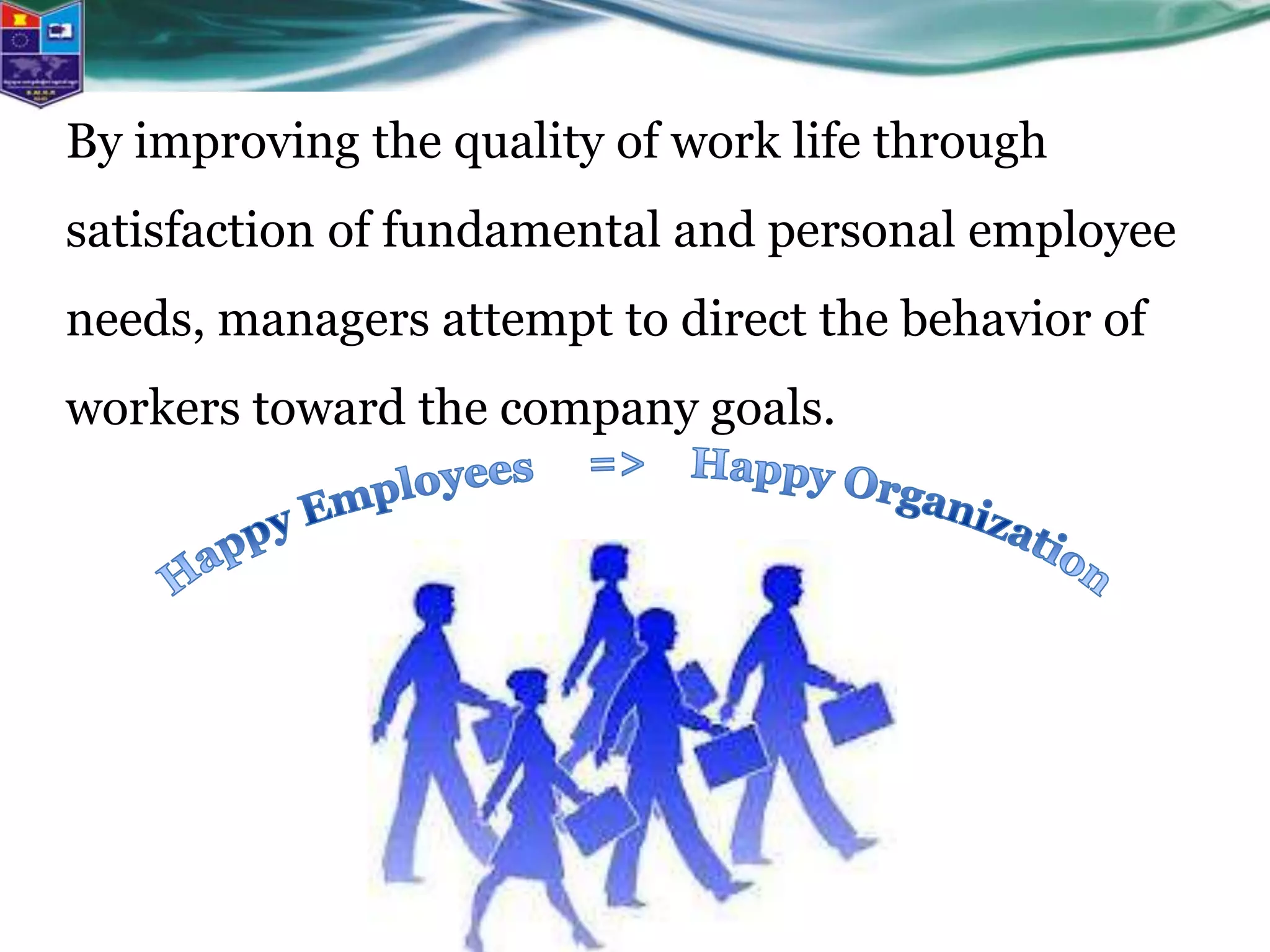 By improving the quality of work life through
satisfaction of fundamental and personal employee
needs, managers attempt to direct the behavior of
workers toward the company goals.
 