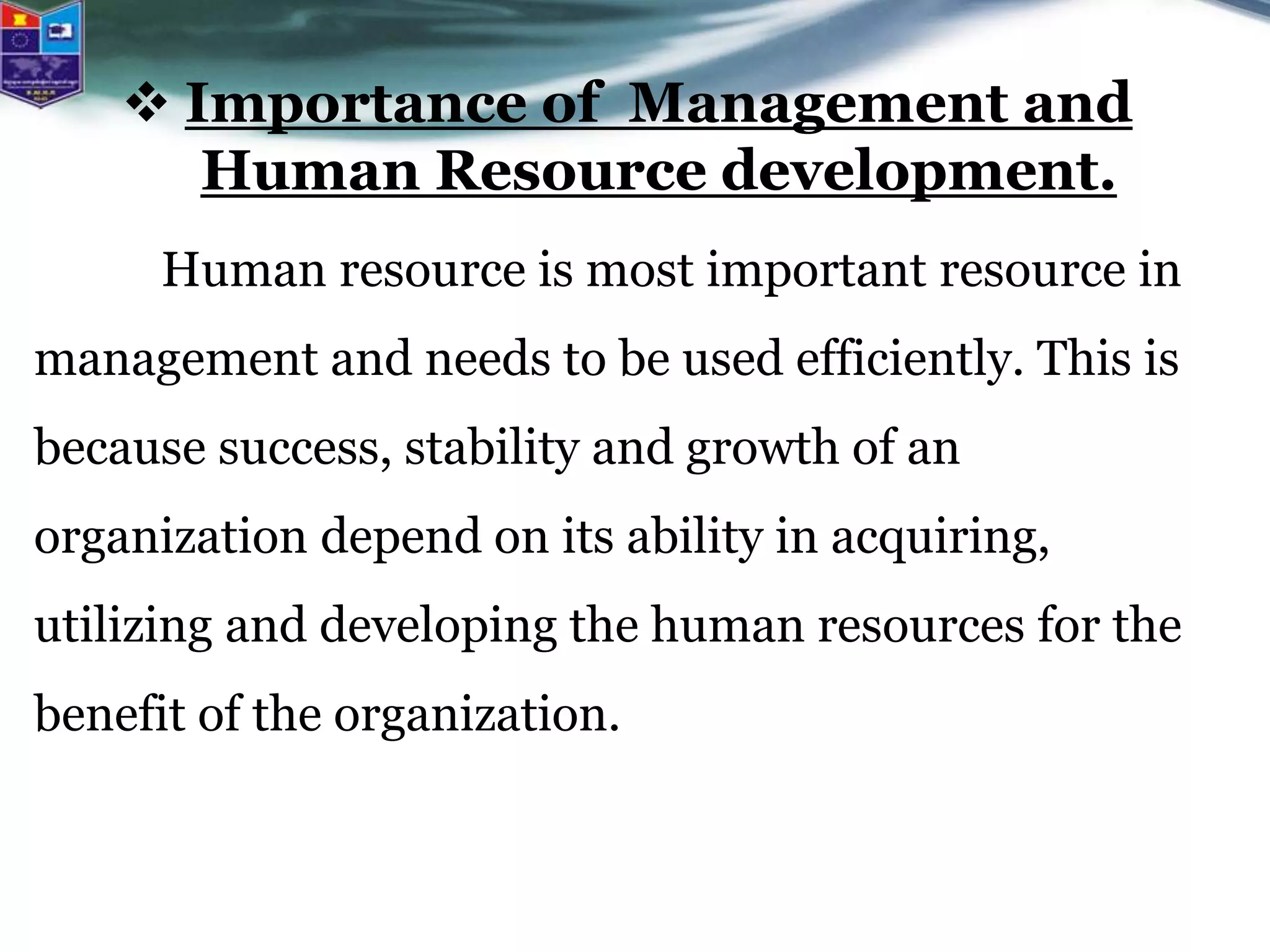 Importance of Management and
Human Resource development.
Human resource is most important resource in
management and needs to be used efficiently. This is
because success, stability and growth of an
organization depend on its ability in acquiring,
utilizing and developing the human resources for the
benefit of the organization.
 