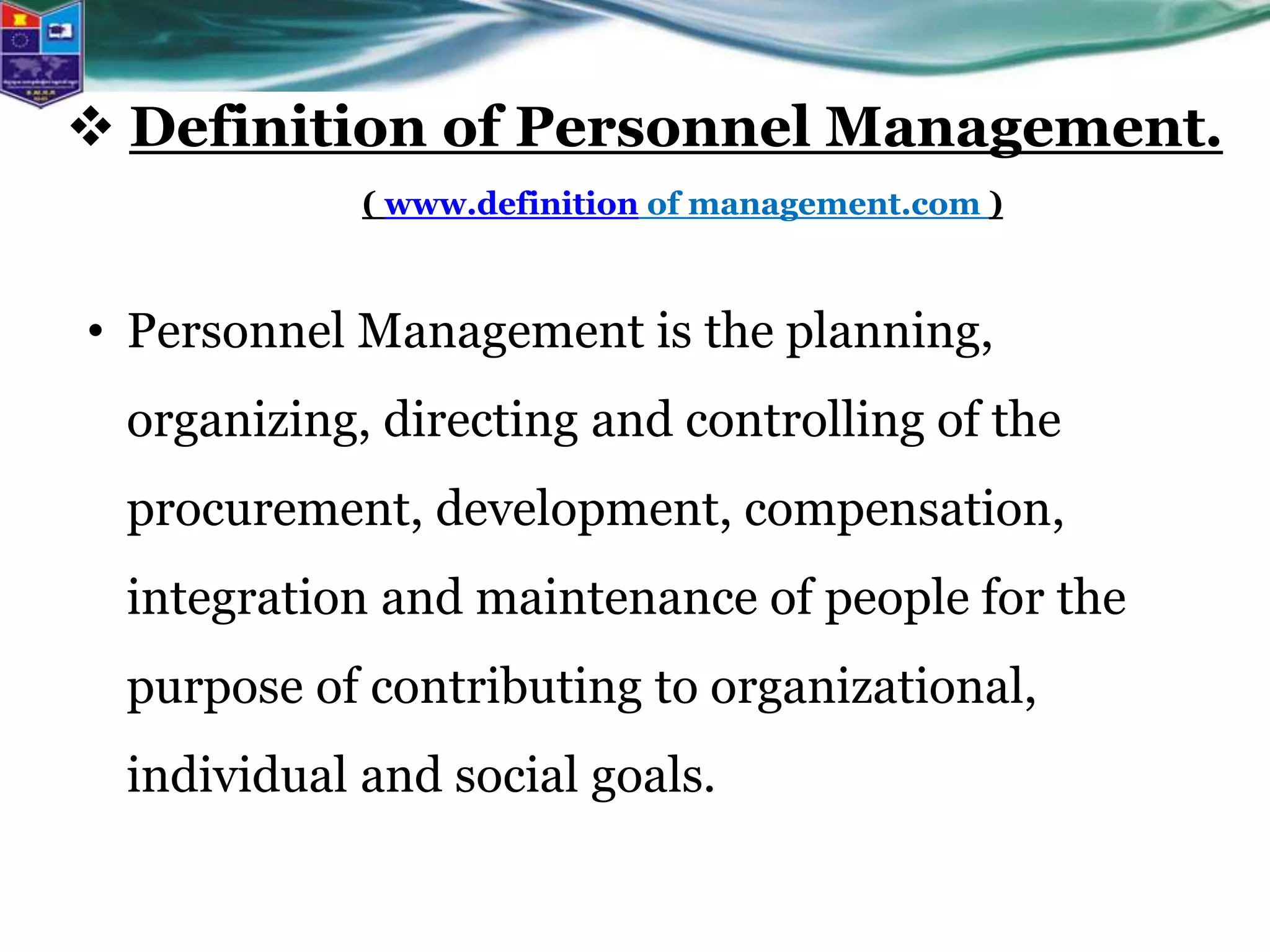 • Personnel Management is the planning,
organizing, directing and controlling of the
procurement, development, compensation,
integration and maintenance of people for the
purpose of contributing to organizational,
individual and social goals.
 Definition of Personnel Management.
( www.definition of management.com )
 