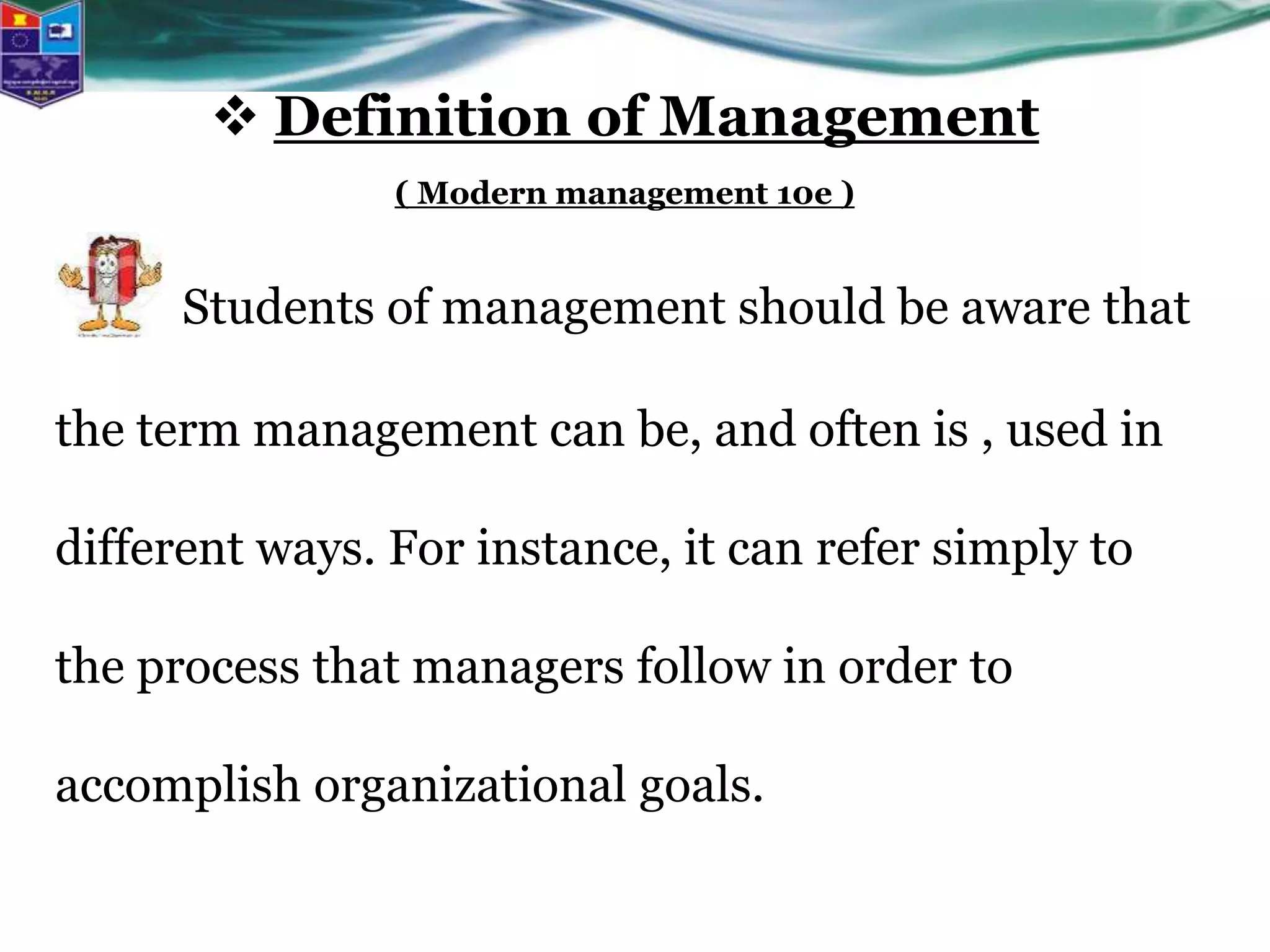 Students of management should be aware that
the term management can be, and often is , used in
different ways. For instance, it can refer simply to
the process that managers follow in order to
accomplish organizational goals.
 Definition of Management
( Modern management 10e )
 