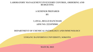 LABORATORY MANAGEMENT INVENTORY CONTROL, ORDERING AND
BUDGETING
A SEMINER PREPARED
BY
LAWAL, BELLO DANCHADI
ADM NO: 22210705001
DEPARTMENT OF CHEMICAL PATHOLOGY AND IMMUNOLOGY
USMANU DANFODIYO UNIVERSITY, SOKOTO
MATCH, 2023
 