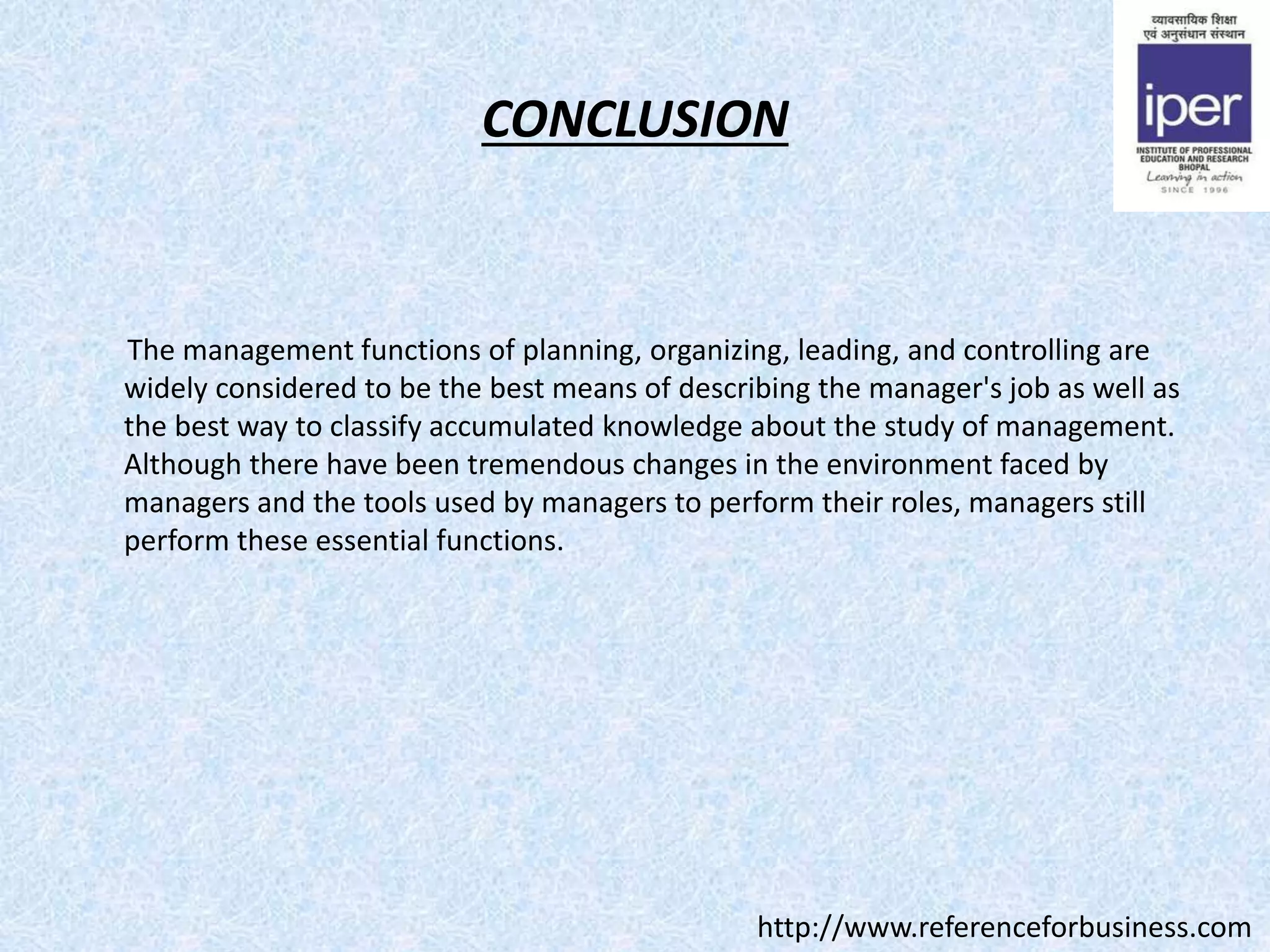 CONCLUSION
The management functions of planning, organizing, leading, and controlling are
widely considered to be the best means of describing the manager's job as well as
the best way to classify accumulated knowledge about the study of management.
Although there have been tremendous changes in the environment faced by
managers and the tools used by managers to perform their roles, managers still
perform these essential functions.
http://www.referenceforbusiness.com
 