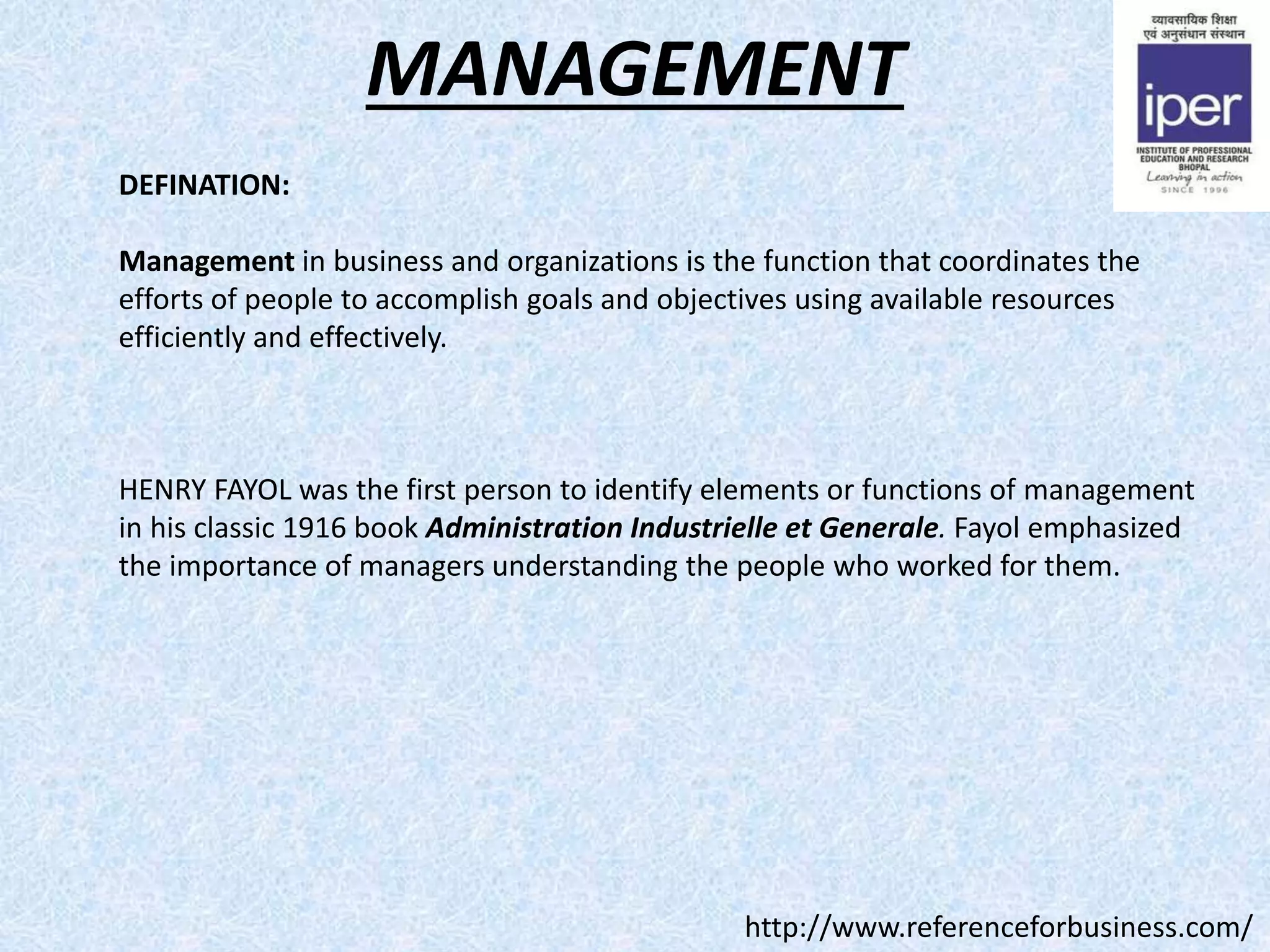 MANAGEMENT
DEFINATION:
Management in business and organizations is the function that coordinates the
efforts of people to accomplish goals and objectives using available resources
efficiently and effectively.
HENRY FAYOL was the first person to identify elements or functions of management
in his classic 1916 book Administration Industrielle et Generale. Fayol emphasized
the importance of managers understanding the people who worked for them.
http://www.referenceforbusiness.com/
 