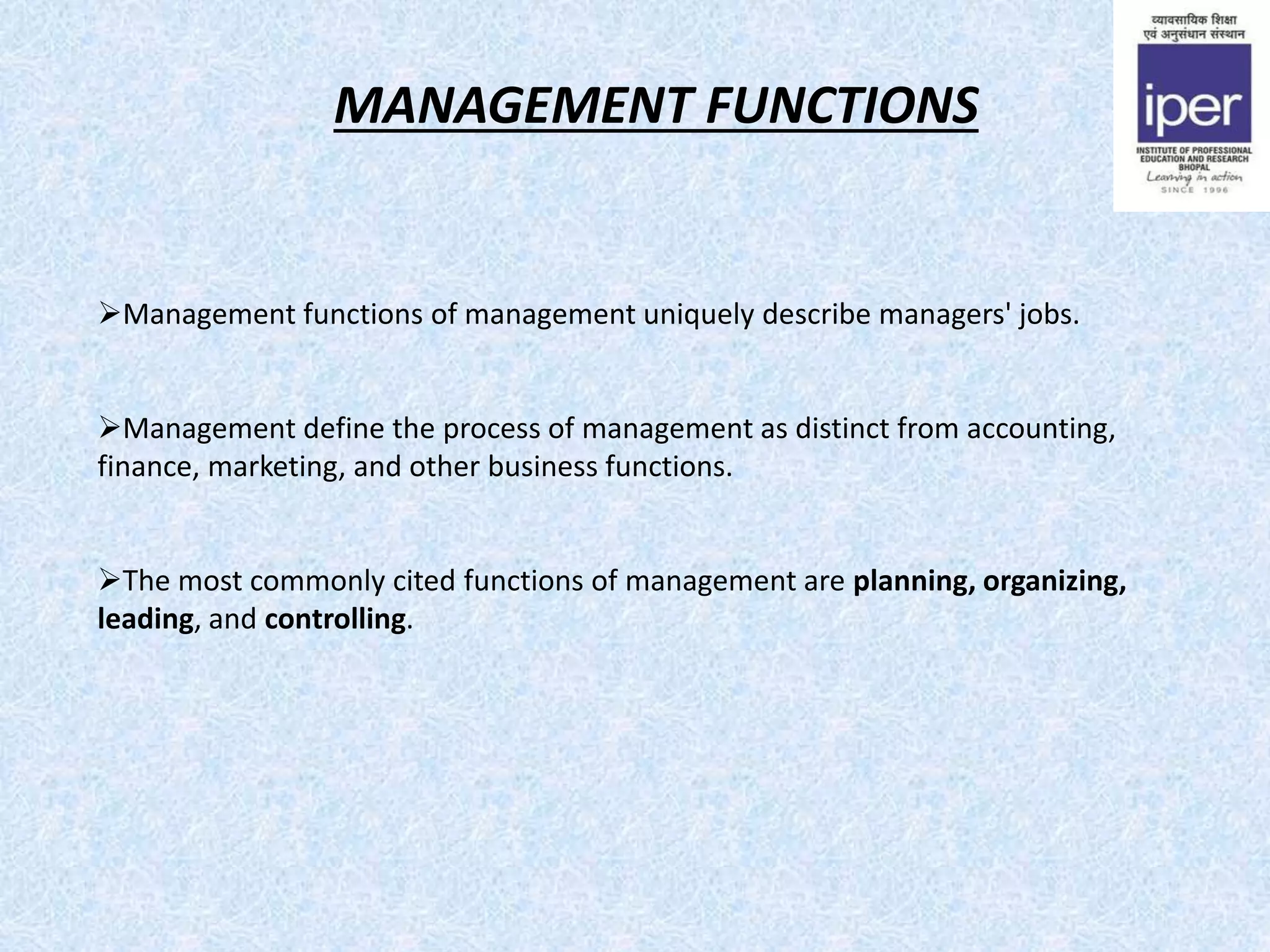 MANAGEMENT FUNCTIONS
Management functions of management uniquely describe managers' jobs.
Management define the process of management as distinct from accounting,
finance, marketing, and other business functions.
The most commonly cited functions of management are planning, organizing,
leading, and controlling.
 