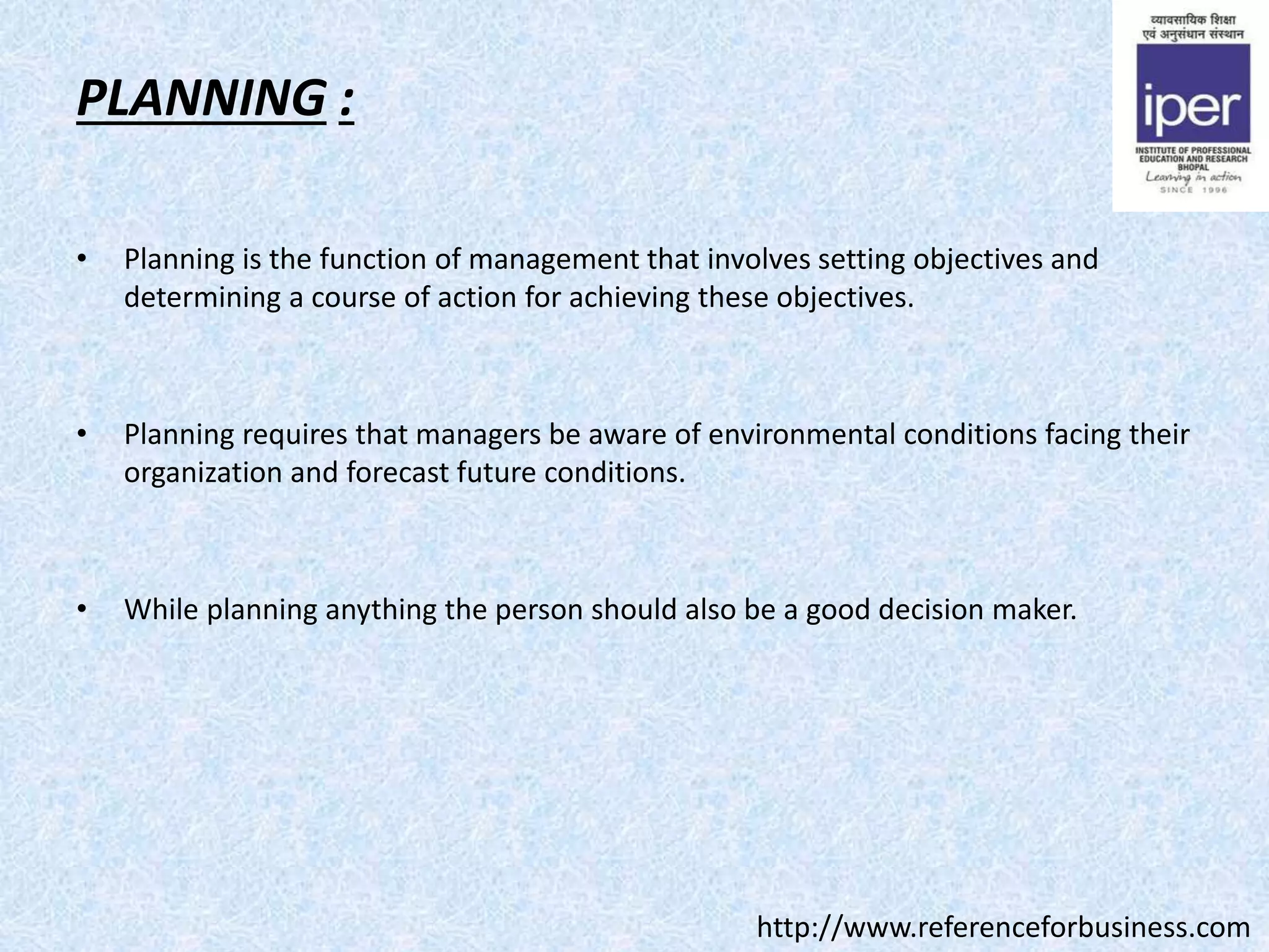 PLANNING :
• Planning is the function of management that involves setting objectives and
determining a course of action for achieving these objectives.
• Planning requires that managers be aware of environmental conditions facing their
organization and forecast future conditions.
• While planning anything the person should also be a good decision maker.
http://www.referenceforbusiness.com
 