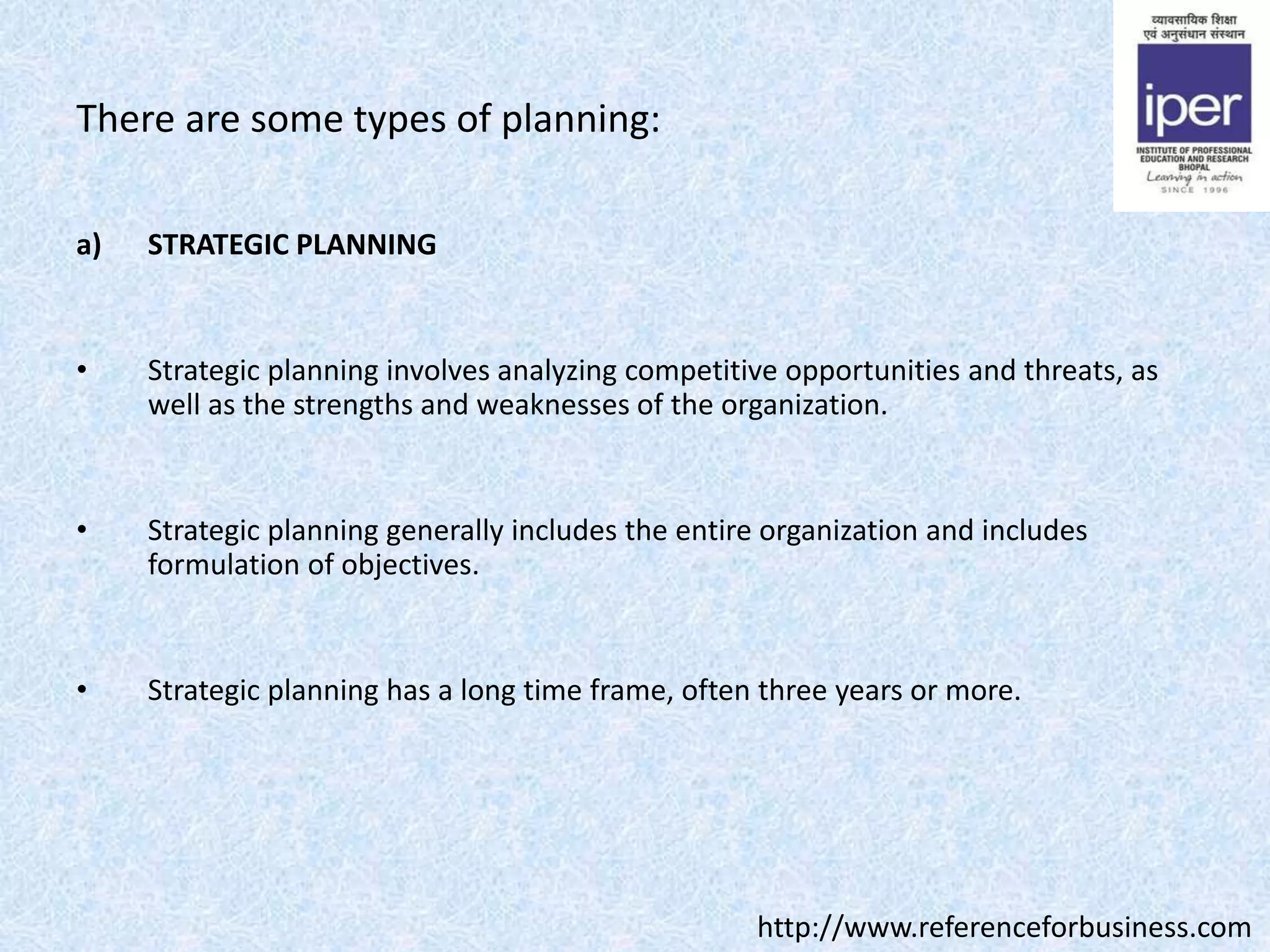There are some types of planning:
a) STRATEGIC PLANNING
• Strategic planning involves analyzing competitive opportunities and threats, as
well as the strengths and weaknesses of the organization.
• Strategic planning generally includes the entire organization and includes
formulation of objectives.
• Strategic planning has a long time frame, often three years or more.
http://www.referenceforbusiness.com
 