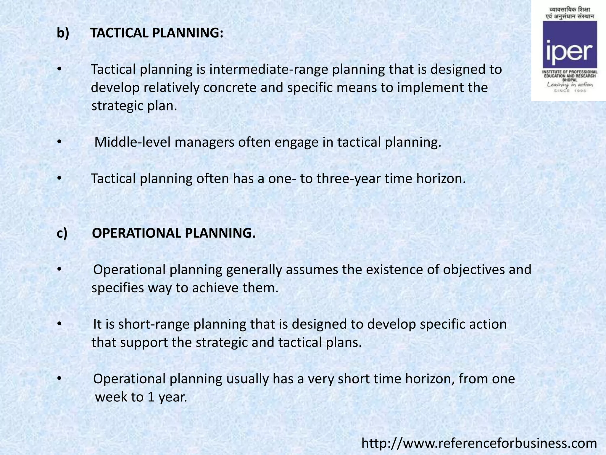 b) TACTICAL PLANNING:
• Tactical planning is intermediate-range planning that is designed to
develop relatively concrete and specific means to implement the
strategic plan.
• Middle-level managers often engage in tactical planning.
• Tactical planning often has a one- to three-year time horizon.
c) OPERATIONAL PLANNING.
• Operational planning generally assumes the existence of objectives and
specifies way to achieve them.
• It is short-range planning that is designed to develop specific action
that support the strategic and tactical plans.
• Operational planning usually has a very short time horizon, from one
week to 1 year.
http://www.referenceforbusiness.com
 