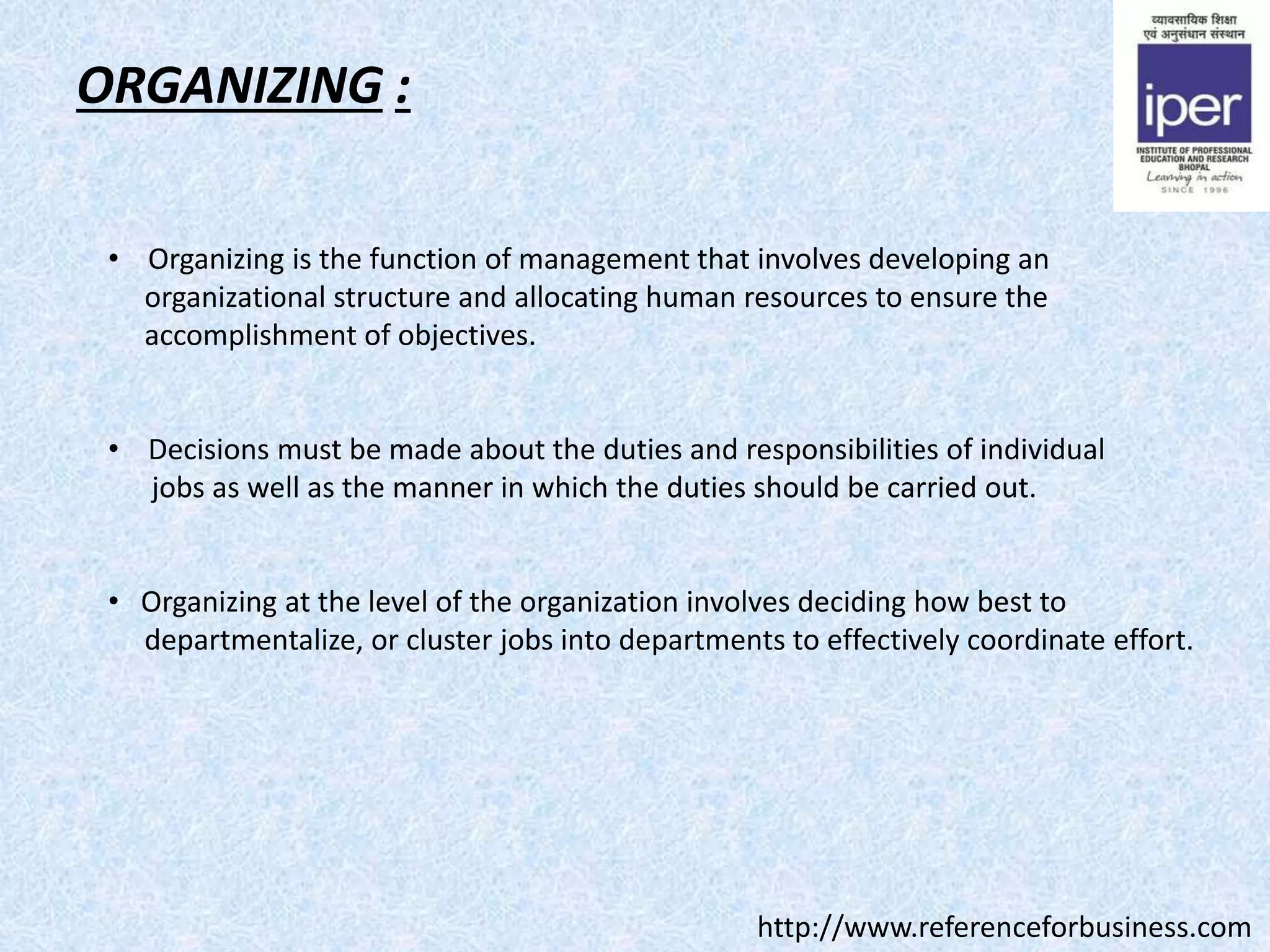 ORGANIZING :
• Organizing is the function of management that involves developing an
organizational structure and allocating human resources to ensure the
accomplishment of objectives.
• Decisions must be made about the duties and responsibilities of individual
jobs as well as the manner in which the duties should be carried out.
• Organizing at the level of the organization involves deciding how best to
departmentalize, or cluster jobs into departments to effectively coordinate effort.
http://www.referenceforbusiness.com
 