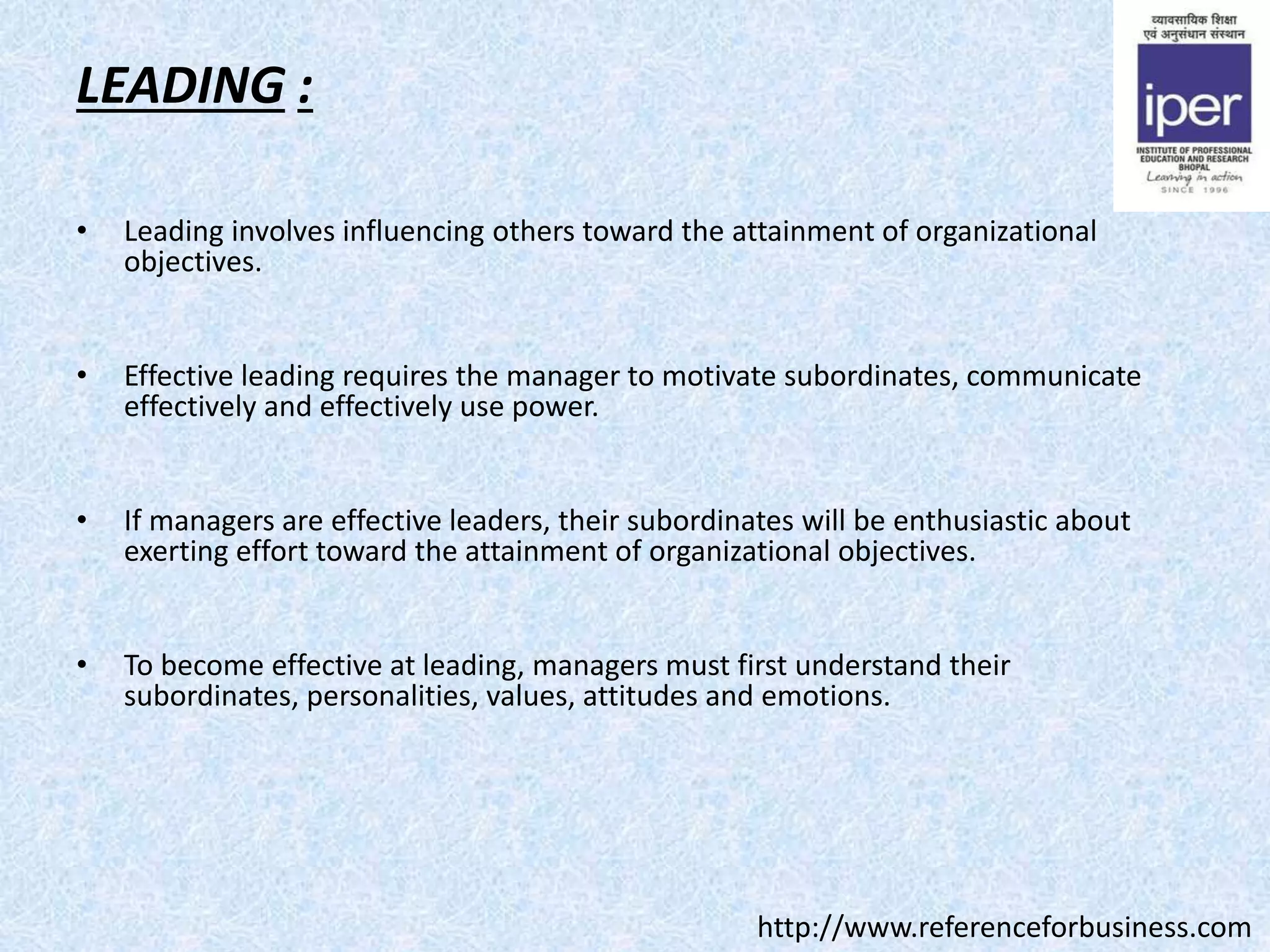 LEADING :
• Leading involves influencing others toward the attainment of organizational
objectives.
• Effective leading requires the manager to motivate subordinates, communicate
effectively and effectively use power.
• If managers are effective leaders, their subordinates will be enthusiastic about
exerting effort toward the attainment of organizational objectives.
• To become effective at leading, managers must first understand their
subordinates, personalities, values, attitudes and emotions.
http://www.referenceforbusiness.com
 