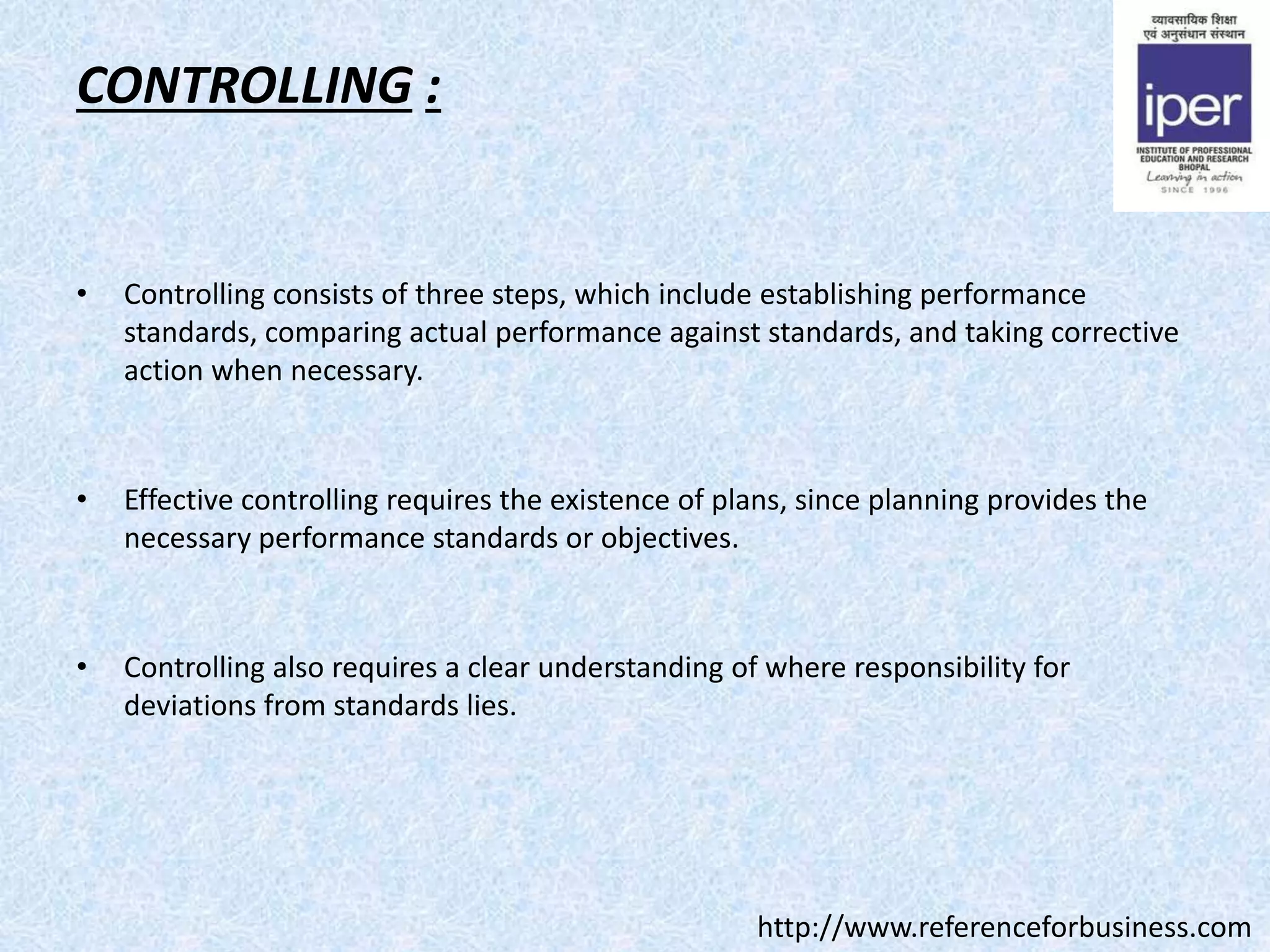 CONTROLLING :
• Controlling consists of three steps, which include establishing performance
standards, comparing actual performance against standards, and taking corrective
action when necessary.
• Effective controlling requires the existence of plans, since planning provides the
necessary performance standards or objectives.
• Controlling also requires a clear understanding of where responsibility for
deviations from standards lies.
http://www.referenceforbusiness.com
 