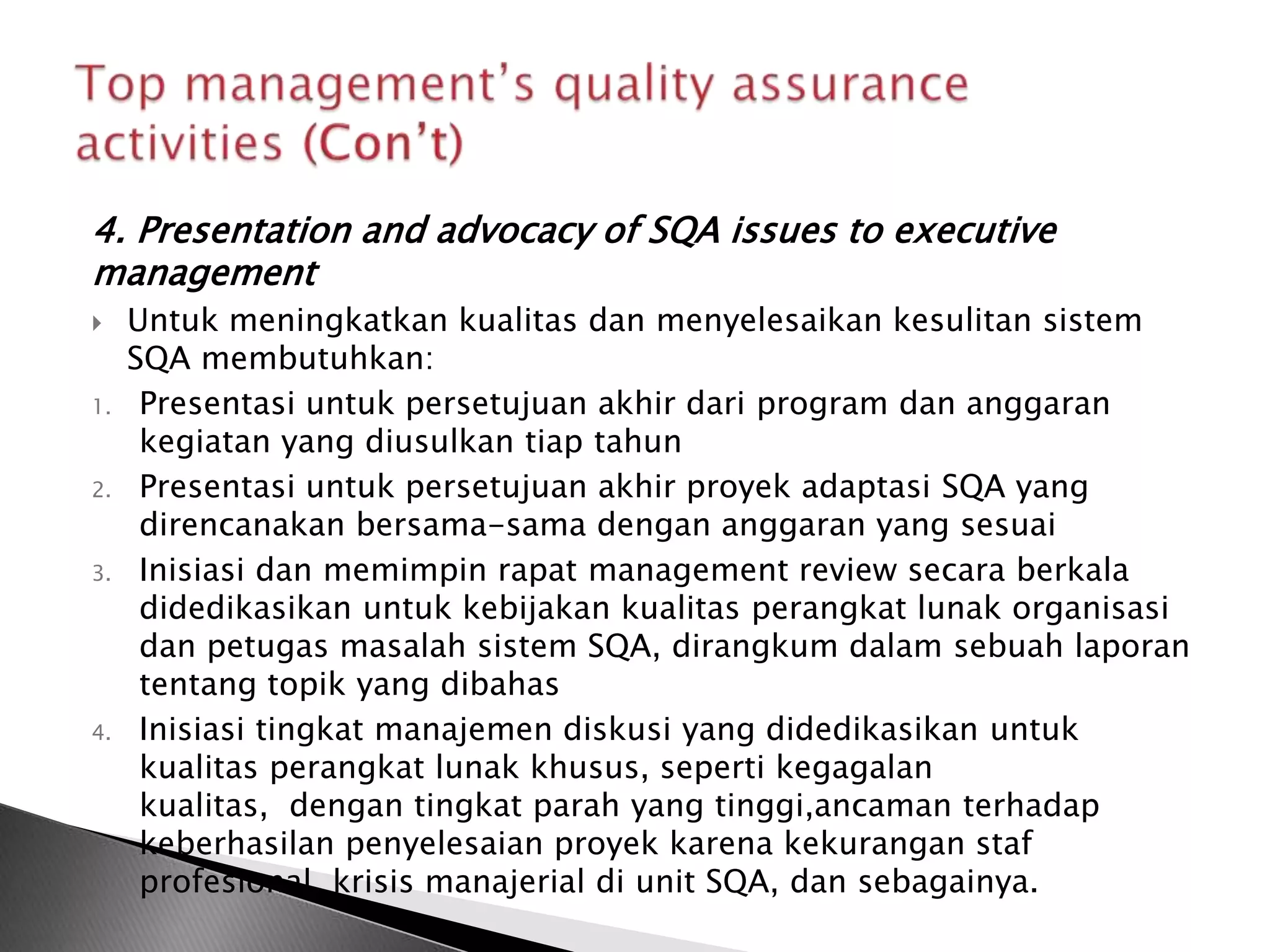4. Presentation and advocacy of SQA issues to executive
management
    Untuk meningkatkan kualitas dan menyelesaikan kesulitan sistem
     SQA membutuhkan:
1.    Presentasi untuk persetujuan akhir dari program dan anggaran
      kegiatan yang diusulkan tiap tahun
2.    Presentasi untuk persetujuan akhir proyek adaptasi SQA yang
      direncanakan bersama-sama dengan anggaran yang sesuai
3.    Inisiasi dan memimpin rapat management review secara berkala
      didedikasikan untuk kebijakan kualitas perangkat lunak organisasi
      dan petugas masalah sistem SQA, dirangkum dalam sebuah laporan
      tentang topik yang dibahas
4.    Inisiasi tingkat manajemen diskusi yang didedikasikan untuk
      kualitas perangkat lunak khusus, seperti kegagalan
      kualitas, dengan tingkat parah yang tinggi,ancaman terhadap
      keberhasilan penyelesaian proyek karena kekurangan staf
      profesional, krisis manajerial di unit SQA, dan sebagainya.
 