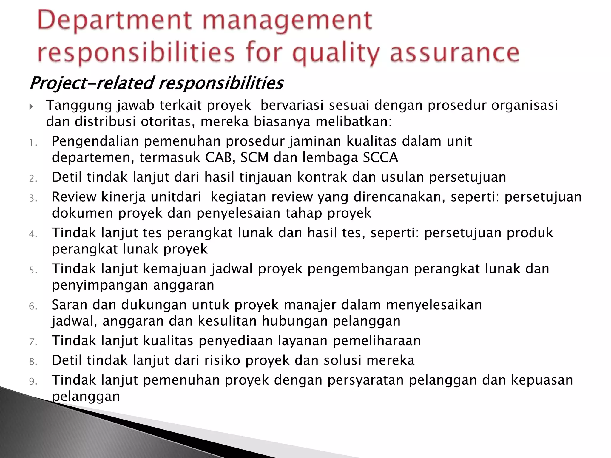 Project-related responsibilities
    Tanggung jawab terkait proyek bervariasi sesuai dengan prosedur organisasi
     dan distribusi otoritas, mereka biasanya melibatkan:
1.    Pengendalian pemenuhan prosedur jaminan kualitas dalam unit
      departemen, termasuk CAB, SCM dan lembaga SCCA
2.    Detil tindak lanjut dari hasil tinjauan kontrak dan usulan persetujuan
3.    Review kinerja unitdari kegiatan review yang direncanakan, seperti: persetujuan
      dokumen proyek dan penyelesaian tahap proyek
4.    Tindak lanjut tes perangkat lunak dan hasil tes, seperti: persetujuan produk
      perangkat lunak proyek
5.    Tindak lanjut kemajuan jadwal proyek pengembangan perangkat lunak dan
      penyimpangan anggaran
6.    Saran dan dukungan untuk proyek manajer dalam menyelesaikan
      jadwal, anggaran dan kesulitan hubungan pelanggan
7.    Tindak lanjut kualitas penyediaan layanan pemeliharaan
8.    Detil tindak lanjut dari risiko proyek dan solusi mereka
9.    Tindak lanjut pemenuhan proyek dengan persyaratan pelanggan dan kepuasan
      pelanggan
 