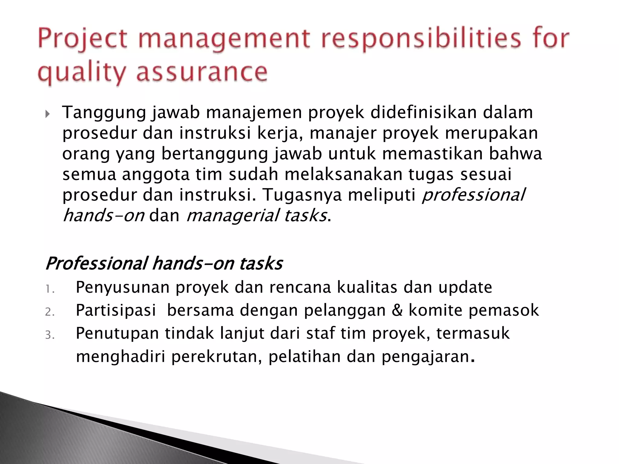     Tanggung jawab manajemen proyek didefinisikan dalam
     prosedur dan instruksi kerja, manajer proyek merupakan
     orang yang bertanggung jawab untuk memastikan bahwa
     semua anggota tim sudah melaksanakan tugas sesuai
     prosedur dan instruksi. Tugasnya meliputi professional
     hands-on dan managerial tasks.

Professional hands-on tasks
1.    Penyusunan proyek dan rencana kualitas dan update
2.    Partisipasi bersama dengan pelanggan & komite pemasok
3.    Penutupan tindak lanjut dari staf tim proyek, termasuk
      menghadiri perekrutan, pelatihan dan pengajaran.
 