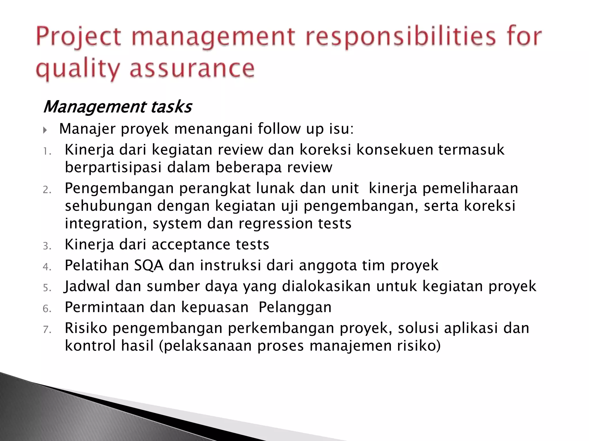 Management tasks
    Manajer proyek menangani follow up isu:
1.   Kinerja dari kegiatan review dan koreksi konsekuen termasuk
     berpartisipasi dalam beberapa review
2.   Pengembangan perangkat lunak dan unit kinerja pemeliharaan
     sehubungan dengan kegiatan uji pengembangan, serta koreksi
     integration, system dan regression tests
3.   Kinerja dari acceptance tests
4.   Pelatihan SQA dan instruksi dari anggota tim proyek
5.   Jadwal dan sumber daya yang dialokasikan untuk kegiatan proyek
6.   Permintaan dan kepuasan Pelanggan
7.   Risiko pengembangan perkembangan proyek, solusi aplikasi dan
     kontrol hasil (pelaksanaan proses manajemen risiko)
 