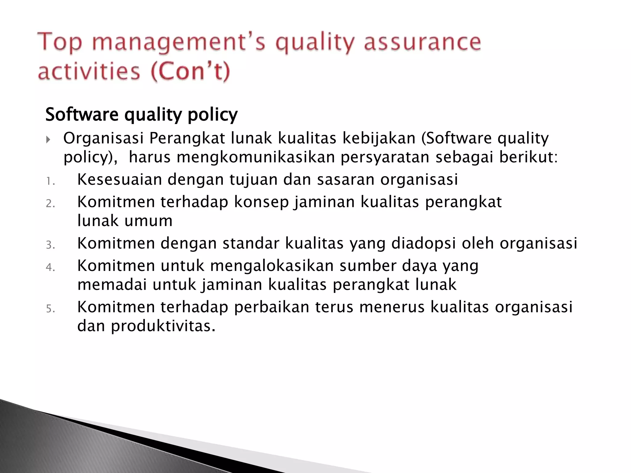 Software quality policy
    Organisasi Perangkat lunak kualitas kebijakan (Software quality
     policy), harus mengkomunikasikan persyaratan sebagai berikut:
1.    Kesesuaian dengan tujuan dan sasaran organisasi
2.    Komitmen terhadap konsep jaminan kualitas perangkat
      lunak umum
3.    Komitmen dengan standar kualitas yang diadopsi oleh organisasi
4.    Komitmen untuk mengalokasikan sumber daya yang
      memadai untuk jaminan kualitas perangkat lunak
5.    Komitmen terhadap perbaikan terus menerus kualitas organisasi
      dan produktivitas.
 
