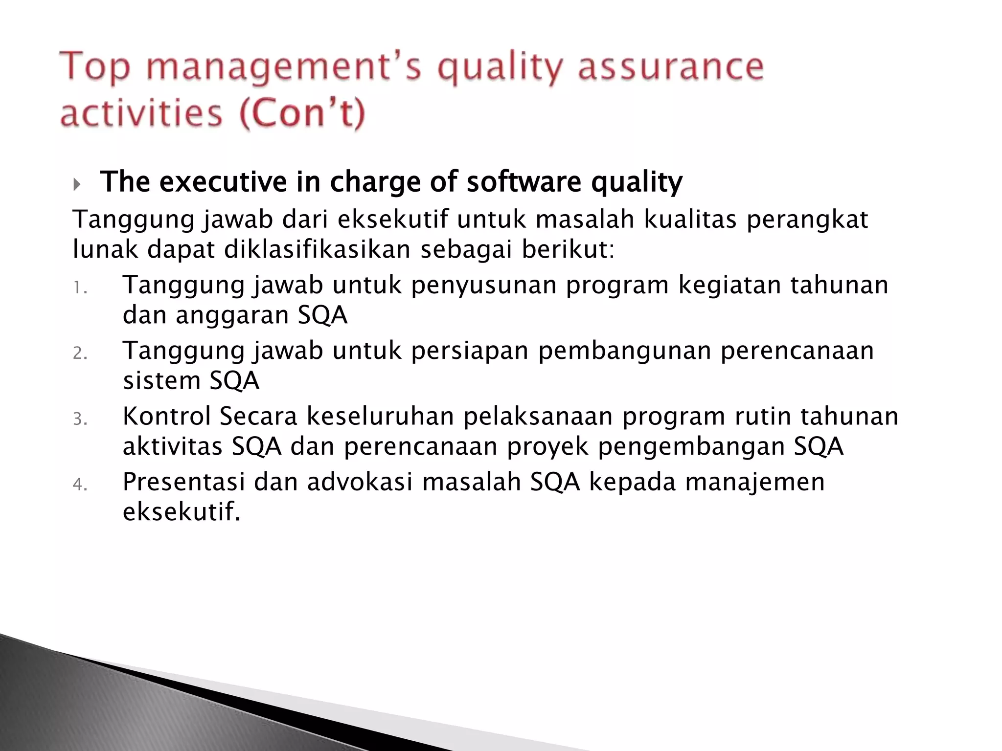    The executive in charge of software quality
Tanggung jawab dari eksekutif untuk masalah kualitas perangkat
lunak dapat diklasifikasikan sebagai berikut:
1.  Tanggung jawab untuk penyusunan program kegiatan tahunan
    dan anggaran SQA
2.  Tanggung jawab untuk persiapan pembangunan perencanaan
    sistem SQA
3.  Kontrol Secara keseluruhan pelaksanaan program rutin tahunan
    aktivitas SQA dan perencanaan proyek pengembangan SQA
4.  Presentasi dan advokasi masalah SQA kepada manajemen
    eksekutif.
 