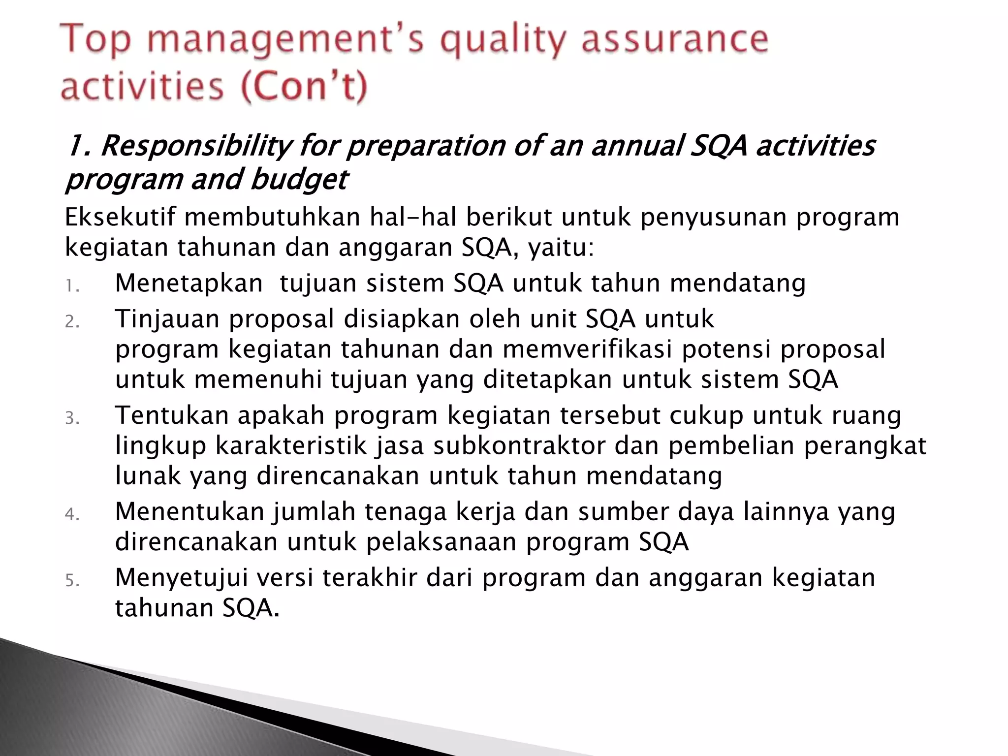 1. Responsibility for preparation of an annual SQA activities
program and budget
Eksekutif membutuhkan hal-hal berikut untuk penyusunan program
kegiatan tahunan dan anggaran SQA, yaitu:
1.  Menetapkan tujuan sistem SQA untuk tahun mendatang
2.  Tinjauan proposal disiapkan oleh unit SQA untuk
    program kegiatan tahunan dan memverifikasi potensi proposal
    untuk memenuhi tujuan yang ditetapkan untuk sistem SQA
3.  Tentukan apakah program kegiatan tersebut cukup untuk ruang
    lingkup karakteristik jasa subkontraktor dan pembelian perangkat
    lunak yang direncanakan untuk tahun mendatang
4.  Menentukan jumlah tenaga kerja dan sumber daya lainnya yang
    direncanakan untuk pelaksanaan program SQA
5.  Menyetujui versi terakhir dari program dan anggaran kegiatan
    tahunan SQA.
 