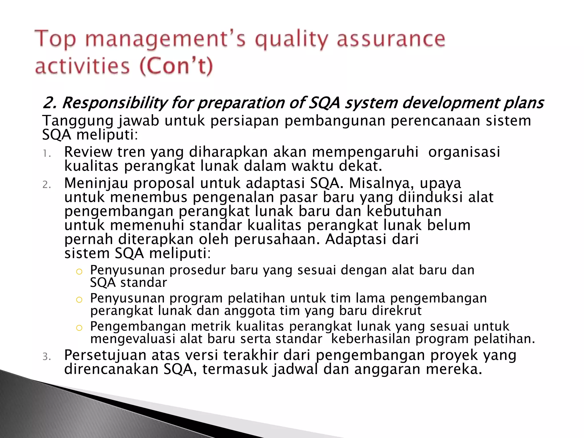 2. Responsibility for preparation of SQA system development plans
Tanggung jawab untuk persiapan pembangunan perencanaan sistem
SQA meliputi:
1. Review tren yang diharapkan akan mempengaruhi organisasi
   kualitas perangkat lunak dalam waktu dekat.
2. Meninjau proposal untuk adaptasi SQA. Misalnya, upaya
   untuk menembus pengenalan pasar baru yang diinduksi alat
   pengembangan perangkat lunak baru dan kebutuhan
   untuk memenuhi standar kualitas perangkat lunak belum
   pernah diterapkan oleh perusahaan. Adaptasi dari
   sistem SQA meliputi:
      o Penyusunan prosedur baru yang sesuai dengan alat baru dan
        SQA standar
      o Penyusunan program pelatihan untuk tim lama pengembangan
        perangkat lunak dan anggota tim yang baru direkrut
      o Pengembangan metrik kualitas perangkat lunak yang sesuai untuk
        mengevaluasi alat baru serta standar keberhasilan program pelatihan.
3.   Persetujuan atas versi terakhir dari pengembangan proyek yang
     direncanakan SQA, termasuk jadwal dan anggaran mereka.
 