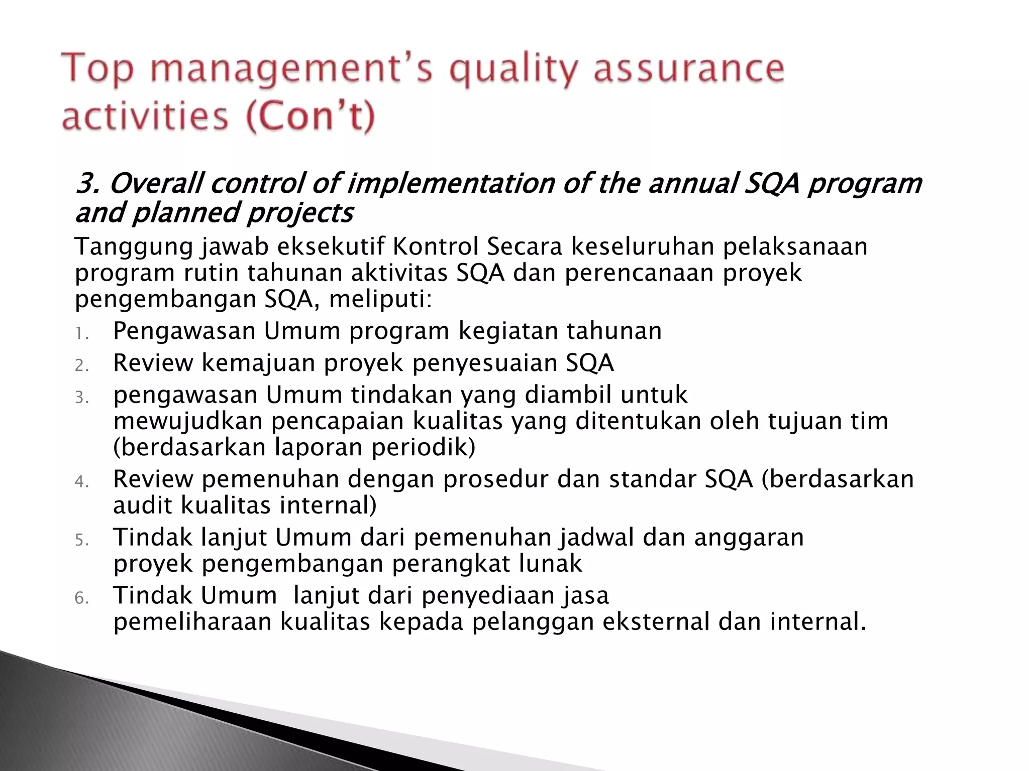 3. Overall control of implementation of the annual SQA program
and planned projects
Tanggung jawab eksekutif Kontrol Secara keseluruhan pelaksanaan
program rutin tahunan aktivitas SQA dan perencanaan proyek
pengembangan SQA, meliputi:
1. Pengawasan Umum program kegiatan tahunan
2. Review kemajuan proyek penyesuaian SQA
3. pengawasan Umum tindakan yang diambil untuk
   mewujudkan pencapaian kualitas yang ditentukan oleh tujuan tim
   (berdasarkan laporan periodik)
4. Review pemenuhan dengan prosedur dan standar SQA (berdasarkan
   audit kualitas internal)
5. Tindak lanjut Umum dari pemenuhan jadwal dan anggaran
   proyek pengembangan perangkat lunak
6. Tindak Umum lanjut dari penyediaan jasa
   pemeliharaan kualitas kepada pelanggan eksternal dan internal.
 