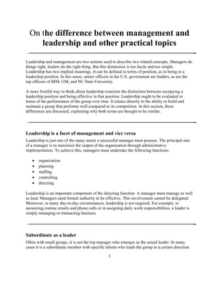 On the difference between management and
leadership and other practical topics
Leadership and management are two notions used to describe two related concepts. Managers do
things right, leaders do the right thing. But this distinction is too facile and too simple.
Leadership has two implied meanings. It can be defined in terms of position, as in being in a
leadership position. In this sense, senior officers in the U.S. government are leaders, as are the
top officers of IBM, GM, and NC State University.
A more fruitful way to think about leadership concerns the distinction between occupying a
leadership position and being effective in that position. Leadership ought to be evaluated in
terms of the performance of the group over time. It relates directly to the ability to build and
maintain a group that performs well compared to its competition. In this section, these
differences are discussed, explaining why both terms are thought to be similar.
Leadership is a facet of management and vice versa
Leadership is just one of the many assets a successful manager must possess. The principal aim
of a manager is to maximize the output of the organization through administrative
implementation. To achieve this, managers must undertake the following functions:
• organization
• planning
• staffing
• controlling
• directing
Leadership is an important component of the directing function. A manager must manage as well
as lead. Managers need formal authority to be effective. This involvement cannot be delegated.
Moreover, in many day-to-day circumstances, leadership is not required. For example, in
answering routine emails and phone calls or in assigning daily work responsibilities, a leader is
simply managing or transacting business.
Subordinate as a leader
Often with small groups, it is not the top manager who emerges as the actual leader. In many
cases it is a subordinate member with specific talents who leads the group in a certain direction.
1
 