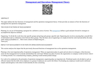 Management and Operations Management Theory
ABSTRACT
This paper defines the four functions of management and the operations management theory. It then provides an analysis of how the functions of
management the operations management.
THE FOUR FUNCTIONS OF MANAGEMENT
Planning: It is an act of formulating a program for a definitive course of action. The management defines a goal and puts forward its strategies to
accomplish the objectives defined.
Organizing: To divide the work force into specific groups and giving each group a specific task. Organizing also involves ensuring that a smooth flow
of information and co–ordination exists between these groups. Thus the basic aim of organizing is to simply divide the work load and define the tasks
while setting up deadlines in ... Show more content on Helpwriting.net ...
Thorn p.4]
IMPACT OF MANAGEMENT FUNCTION ON OPERATIONS MANAGEMENT
This section analyses the impact that the previously discussed functions of management has on the operations management.
Planning is the most important pillar of operations management. When an organization plans its goals and sets down its strategies, it then becomes
easier for the managerial level to decide and distribute the work load. Without any plan of action, the organization or company would not know what it
is working towards. For a manufacturing company, planning would include product design.
For work to be conducted on the principles of operations management, organizing plays an important role. Workload needs to be divided in such an
efficient manner that the skills of an employee or a group of employees are used to the fullest. Overloading any employee would result in deficient
outputs and derogatory work which would naturally be time consuming.
 