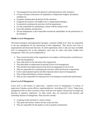  Top management lays down the objectives and broad policies of the enterprise.
 It issues necessary instructions for preparation of department budgets, procedures,
schedules etc.
 It prepares strategic plans & policies for the enterprise.
 It appoints the executive for middle level i.e. departmental managers.
 It controls & coordinates the activities of all the departments.
 It is also responsible for maintaining a contact with the outside world.
 It provides guidance and direction.
 The top management is also responsible towards the shareholders for the performance of
the enterprise.
Middle Level of Management
The branch managers and departmental managers constitute middle level. They are responsible
to the top management for the functioning of their department. They devote more time to
organizational and directional functions. In small organization, there is only one layer of middle
level of management but in big enterprises, there may be senior and junior middle level
management. Their role can be emphasized as -
 They execute the plans of the organization in accordance with the policies and directives
of the top management.
 They make plans for the sub-units of the organization.
 They participate in employment & training of lower level management.
 They interpret and explain policies from top level management to lower level.
 They are responsible for coordinating the activities within the division or department.
 It also sends important reports and other important data to top level management.
 They evaluate performance of junior managers.
 They are also responsible for inspiring lower level managers towards better performance.
Lower Level of Management
Lower level is also known as supervisory / operative level of management. It consists of
supervisors, foreman, section officers, superintendent etc. According to R.C. Davis, “Supervisory
management refers to those executives whose work has to be largely with personal oversight and
direction of operative employees”. In other words, they are concerned with direction and
controlling function of management. Their activities include -
 Assigning of jobs and tasks to various workers.
 They guide and instruct workers for day to day activities.
 They are responsible for the quality as well as quantity of production.
 