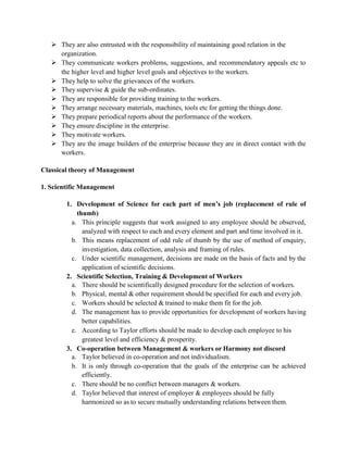  They are also entrusted with the responsibility of maintaining good relation in the
organization.
 They communicate workers problems, suggestions, and recommendatory appeals etc to
the higher level and higher level goals and objectives to the workers.
 They help to solve the grievances of the workers.
 They supervise & guide the sub-ordinates.
 They are responsible for providing training to the workers.
 They arrange necessary materials, machines, tools etc for getting the things done.
 They prepare periodical reports about the performance of the workers.
 They ensure discipline in the enterprise.
 They motivate workers.
 They are the image builders of the enterprise because they are in direct contact with the
workers.
Classical theory of Management
1. Scientific Management
1. Development of Science for each part of men’s job (replacement of rule of
thumb)
a. This principle suggests that work assigned to any employee should be observed,
analyzed with respect to each and every element and part and time involved in it.
b. This means replacement of odd rule of thumb by the use of method of enquiry,
investigation, data collection, analysis and framing of rules.
c. Under scientific management, decisions are made on the basis of facts and by the
application of scientific decisions.
2. Scientific Selection, Training & Development of Workers
a. There should be scientifically designed procedure for the selection of workers.
b. Physical, mental & other requirement should be specified for each and every job.
c. Workers should be selected & trained to make them fit for the job.
d. The management has to provide opportunities for development of workers having
better capabilities.
e. According to Taylor efforts should be made to develop each employee to his
greatest level and efficiency & prosperity.
3. Co-operation between Management & workers or Harmony not discord
a. Taylor believed in co-operation and not individualism.
b. It is only through co-operation that the goals of the enterprise can be achieved
efficiently.
c. There should be no conflict between managers & workers.
d. Taylor believed that interest of employer & employees should be fully
harmonized so as to secure mutually understanding relations between them.
 