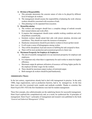 4. Division of Responsibility
a. This principle determines the concrete nature of roles to be played by different
level of managers & workers.
b. The management should assume the responsibility of planning the work whereas
workers should be concerned with execution of task.
c. Thus planning is to be separated from execution.
5. Mental Revolution
a. The workers and managers should have a complete change of outlook towards
their mutual relation and work effort.
b. It requires that management should create suitable working condition and solve
all problems scientifically.
c. Similarly workers should attend their jobs with utmost attention, devotion and
carefulness. They should not waste the resources of enterprise.
d. Handsome remuneration should be provided to workers to boost up their moral.
e. It will create a sense of belongingness among worker.
f. They will be disciplined, loyal and sincere in fulfilling the task assigned to them.
g. There will be more production and economical growth at a faster rate.
6. Maximum Prosperity for Employer & Employees
a. The aim of scientific management is to see maximum prosperity for employer and
employees.
b. It is important only when there is opportunity for each worker to attain his highest
efficiency.
c. Maximum output & optimum utilization of resources will bring higher profits for
the employer & better wages for the workers.
d. There should be maximum output in place of restricted output.
e. Both managers & workers should be paid handsomely.
Administrative Theory
In the last century, organizations already had to deal with management in practice. In the early
1900s, large organizations, such as production factories, had to be managed too. At the time
there were only few (external) tools, models and methods available. Thanks to scientists like
Henri Fayol (1841-1925) the first foundations were laid for modern management.
These first concepts, also called principles are the underlying factors for successful management.
Henri Fayol explored this comprehensively and, as a result, he synthesized the 14 principles of
management. Henri Fayol ‘s principles of management and research were published in the book
‘General and Industrial Management’ (1916).
 