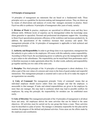 14 Principles of management
14 principles of management are statements that are based on a fundamental truth. These
principles serve as a guideline for decision-making and management actions. They are drawn up
by means of observations and analyses of events that managers encounter in practice. Henri
Fayol was able to synthesize 14 principles of management after years of study, namely:
1. Division of Work In practice, employees are specialized in different areas and they have
different skills. Different levels of expertise can be distinguished within the knowledge areas
(from generalist to specialist). Personal and professional developments support this. According
to Henri Fayol specialization promotes efficiency of the workforce and increases productivity. In
addition, the specialization of the workforce increases their accuracy and speed. This
management principle of the 14 principles of management is applicable to both technical and
managerial activities.
2. Authority and Responsibility In order to get things done in an organization, management has
the authority to give orders to the employees. Of course with this authority comes responsibility.
According to Henri Fayol, the accompanying power or authority gives the management the right
to give orders to the subordinates. The responsibility can be traced back from performance and it
is therefore necessary to make agreements about this. In other words, authority and responsibility
go together and they are two sides of the same coin.
3. Discipline This third principle of the 14 principles of management is about obedience. It is
often a part of the core values of a mission and vision in the form of good conduct and respectful
interactions. This management principle is essential and is seen as the oil to make the engine of
an organization run smoothly.
4. Unity of Command The management principle ‘Unity of command’ means that an
individual employee should receive orders from one manager and that the employee is
answerable to that manager. If tasks and related responsibilities are given to the employee by
more than one manager, this may lead to confusion which may lead to possible conflicts for
employees. By using this principle, the responsibility for mistakes can be established more
easily.
5. Unity of Direction This management principle of the 14 principles of management is all about
focus and unity. All employees deliver the same activities that can be linked to the same
objectives. All activities must be carried out by one group that forms a team. These activities
must be described in a plan of action. The manager is ultimately responsible for this plan and he
monitors the progress of the defined and planned activities. Focus areas are the efforts made by
the employees and coordination.
 