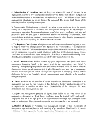 6. Subordination of Individual Interest There are always all kinds of interests in an
organization. In order to have an organization function well, Henri Fayol indicated that personal
interests are subordinate to the interests of the organization (ethics). The primary focus is on the
organizational objectives and not on those of the individual. This applies to all levels of the
entire organization, including the managers.
7. Remuneration Motivation and productivity are close to one another as far as the smooth
running of an organization is concerned. This management principle of the 14 principles of
management argues that the remuneration should be sufficient to keep employees motivated and
productive. There are two types of remuneration namely non-monetary (a compliment, more
responsibilities, credits) and monetary (compensation, bonus or other financial compensation).
Ultimately, it is about rewarding the efforts that have been made.
8. The Degree of Centralization Management and authority for decision-making process must
be properly balanced in an organization. This depends on the volume and size of an organization
including its hierarchy. Centralization implies the concentration of decision making authority at
the top management (executive board). Sharing of authorities for the decision-making process
with lower levels (middle and lower management), is referred to as decentralization by Fayol.
Henri Fayol indicated that an organization should strive for a good balance in this.
9. Scalar Chain Hierarchy presents itself in any given organization. This varies from senior
management (executive board) to the lowest levels in the organization. Henri Fayol ’s
“hierarchy” management principle states that there should be a clear line in the area of authority
(from top to bottom and all managers at all levels). This can be seen as a type of management
structure. Each employee can contact a manager or a superior in an emergency situation without
challenging the hierarchy. Especially, when it concerns reports about calamities to the immediate
managers/superiors.
10. Order According to this principle of the 14 principles of management, employees in an
organization must have the right resources at their disposal so that they can function properly in
an organization. In addition to social order (responsibility of the managers) the work
environment must be safe, clean and tidy.
11. Equity The management principle of equity often occurs in the core values of an
organization. According to Henri Fayol, employees must be treated kindly and equally.
Employees must be in the right place in the organization to do things right. Managers should
supervise and monitor this process and they should treat employees fairly and impartially.
12. Stability of Tenure of Personnel This management principle of the 14 principles of
management represents deployment and managing of personnel and this should be in balance
with the service that is provided from the organization. Management strives to minimize
 