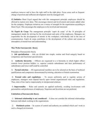 employee turnover and to have the right staff in the right place. Focus areas such as frequent
change of position and sufficient development must be managed well.
13. Initiative Henri Fayol argued that with this management principle employees should be
allowed to express new ideas. This encourages interest and involvement and creates added value
for the company. Employee initiatives are a source of strength for the organization according to
Henri Fayol. This encourages the employees to be involved and interested.
14. Esprit de Corps The management principle ‘esprit de corps’ of the 14 principles of
management stands for striving for the involvement and unity of the employees. Managers are
responsible for the development of morale in the workplace; individually and in the area of
communication. Esprit de corps contributes to the development of the culture and creates an
atmosphere of mutual trust and understanding.
Max Weber bureaucratic theory
Principles of bureaucratic theory
1) Job specialization: – Jobs are divided into simple, routine and fixed category based on
competence and functional specialization.
2) Authority hierarchy: – Officers are organized in a n hierarchy in which higher officer
controls lower position holders i.e. superior controls subordinates and their performance of
subordinates and lower staff could be controlled.
3) Formal selection: – All organizational members are to be selected on the basis of technical
qualifications and competence demonstrated by training, education or formal examination.
4) Formal rules and regulations: – To ensure uniformity and to regulate actions of
employees, managers must depend heavily upon formal organizational rules and regulations.
Thus, rules of law lead to impersonality in interpersonal relations.
5) Impersonality: – Rules and controls are applied uniformly, avoiding involvement with
personalities and preferences of employees. Nepotism and favoritism are not preferred.
Limitations of bureaucratic theory
1) Informal relationship is not considered: – It does not consider the informal relationships
between individuals working in the organizations.
2) Outdated system: – Its system of control and authority are outdated which can’t work in
such a changed environment.
 