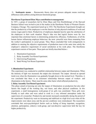 3) Inadequate means: – Bureaucratic theory does not possess adequate means resolving
differences and conflicts arising between functional groups.
Hawthorne Experiment/Elton Mayo contribution to management:
In 1927, a group of researchers led by Elton Mayo and Fritz Roethlisberger of the Harvard
Business School were invited to join in the studies at the Hawthorne Works of Western Electric
Company, Chicago. The experiment lasted up to 1932. The Hawthorne Experiments brought out
that the productivity of the employees is not the function of only physical conditions of work and
money wages paid to them. Productivity of employees depends heavily upon the satisfaction of
the employees in their work situation. Mayo’s idea was that logical factors were far less
important than emotional factors in determining productivity efficiency. Furthermore, of all the
human factors influencing employee behaviour, the most powerful were those emanating from
the worker’s participation in social groups. Thus, Mayo concluded that work arrangements in
addition to meeting the objective requirements of production must at the same time satisfy the
employee’s subjective requirement of social satisfaction at his work place. The Hawthorne
experiment consists of four parts. These parts are briefly described below:-
1. Illumination Experiment.
2. Relay Assembly Test Room Experiment.
3. Interviewing Programme.
4. Bank Wiring Test Room Experiment.
1. Illumination Experiment:
This experiment was conducted to establish relationship between output and illumination. When
the intensity of light was increased, the output also increased. The output showed an upward
trend even when the illumination was gradually brought down to the normal level. Therefore, it
was concluded that there is no consistent relationship between output of workers and
illumination in the factory. There must be some other factor which affected productivity.
2. Relay Assembly Test Room Experiment:
This phase aimed at knowing not only the impact of illumination on production but also other
factors like length of the working day, rest hours, and other physical conditions. In this
experiment, a small homogeneous work-group of six girls was constituted. These girls were
friendly to each other and were asked to work in a very informal atmosphere under the
supervision of a researcher. Productivity and morale increased considerably during the period of
the experiment. Productivity went on increasing and stabilized at a high level even when all the
improvements were taken away and the pre-test conditions were reintroduced. The researchers
concluded that socio-psychological factors such as feeling of being important, recognition,
attention, participation, cohesive work-group, and non-directive supervision held the key for
higher productivity.
 
