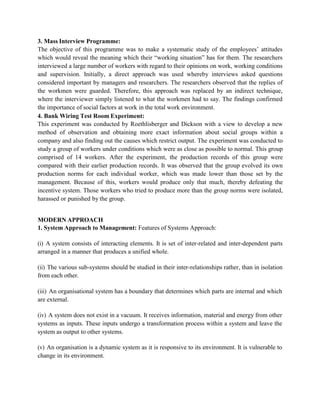 3. Mass Interview Programme:
The objective of this programme was to make a systematic study of the employees’ attitudes
which would reveal the meaning which their “working situation” has for them. The researchers
interviewed a large number of workers with regard to their opinions on work, working conditions
and supervision. Initially, a direct approach was used whereby interviews asked questions
considered important by managers and researchers. The researchers observed that the replies of
the workmen were guarded. Therefore, this approach was replaced by an indirect technique,
where the interviewer simply listened to what the workmen had to say. The findings confirmed
the importance of social factors at work in the total work environment.
4. Bank Wiring Test Room Experiment:
This experiment was conducted by Roethlisberger and Dickson with a view to develop a new
method of observation and obtaining more exact information about social groups within a
company and also finding out the causes which restrict output. The experiment was conducted to
study a group of workers under conditions which were as close as possible to normal. This group
comprised of 14 workers. After the experiment, the production records of this group were
compared with their earlier production records. It was observed that the group evolved its own
production norms for each individual worker, which was made lower than those set by the
management. Because of this, workers would produce only that much, thereby defeating the
incentive system. Those workers who tried to produce more than the group norms were isolated,
harassed or punished by the group.
MODERN APPROACH
1. System Approach to Management: Features of Systems Approach:
(i) A system consists of interacting elements. It is set of inter-related and inter-dependent parts
arranged in a manner that produces a unified whole.
(ii) The various sub-systems should be studied in their inter-relationships rather, than in isolation
from each other.
(iii) An organisational system has a boundary that determines which parts are internal and which
are external.
(iv) A system does not exist in a vacuum. It receives information, material and energy from other
systems as inputs. These inputs undergo a transformation process within a system and leave the
system as output to other systems.
(v) An organisation is a dynamic system as it is responsive to its environment. It is vulnerable to
change in its environment.
 