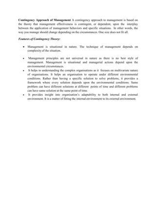 Contingency Approach of Management A contingency approach to management is based on
the theory that management effectiveness is contingent, or dependent, upon the interplay
between the application of management behaviors and specific situations. In other words, the
way you manage should change depending on the circumstances. One size does not fit all.
Features of Contingency Theory:
 Management is situational in nature. The technique of management depends on
complexity of the situation.
 Management principles are not universal in nature as there is no best style of
management. Management is situational and managerial actions depend upon the
environmental circumstances.
 It helps in understanding the complex organisations as it focuses on multivariate nature
of organisations. It helps an organisation to operate under different environmental
conditions. Rather than having a specific solution to solve problems, it provides a
framework where every solution depends upon the environmental conditions. Same
problem can have different solutions at different points of time and different problems
can have same solution at the same point of time.
 It provides insight into organisation’s adaptability to both internal and external
environment. It is a matter of fitting the internal environment to its external environment.
 
