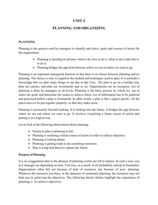 UNIT-2
PLANNING AND ORGANIZING
PLANNING
Planning is the process used by managers to identify and select goals and courses of action for
the organization.
 Planning is deciding in advance what to do, how to do it, when to do it and who is
to do it.
 Planning bridges the gap from between where we are to where we want to go.
Planning is an important managerial function in that there is no choice between planning and no
planning. The choice is only in regard to the method and techniques used to plan. It is anybody’s
knowledge that we plan many things in our day to day lives. We plan to go on a holiday trip,
plan our careers, and plan our investments and so on. Organizations are no exception. Lot of
planning is done by managers at all levels. Planning is the basic process by which we use to
select our goals and determine the means to achieve them. Lot of information has to be gathered
and processed before a plan is formulated. In other words, a plan is like a jigsaw puzzle. All the
pieces have to be put together properly, so that they make sense.
Planning is necessarily forward looking. It is looking into the future. It bridges the gap between
where we are and where we want to go. It involves visualizing a future course of action and
putting it in a logical way.
Let us look at the following observations about planning.
 Failure to plan is planning to fail.
 Planning is outlining a future course of action in order to achieve objective
 Planning is looking ahead.
 Planning is getting ready to do something tomorrow.
 Plan is a trap laid down to capture the future.
Purpose of Planning
It is no exaggeration that in the absence of planning events are left to chance. In such a case, you
as a manager are depending on luck. You may, as a result, in all probability end up in frustration.
Organizations often fail not because of lack of resources, but because of poor planning.
Whatever the resources you have, in the absences of systematic planning, the resources may not
help you in achieving the objectives. The following factors further highlight the importance of
planning; a. To achieve objectives
 