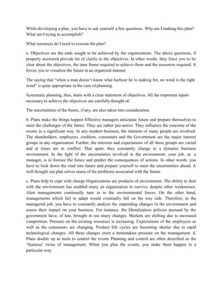 While developing a plan, you have to ask yourself a few questions. Why am I making this plan?
What am I trying to accomplish?
What resources do I need to execute the plan?
a. Objectives are the ends sought to be achieved by the organizations. The above questions, if
properly answered provide lot of clarity to the objectives. In other words, they force you to be
clear about the objectives, the time frame required to achieve them and the resources required. It
forces you to visualize the future in an organized manner.
The saying that “when a man doesn’t know what harbour he is making for, no wind is the right
wind” is quite appropriate in the case of planning.
Systematic planning, thus, starts with a clear statement of objectives. All the important inputs
necessary to achieve the objectives are carefully thought of.
The uncertainties of the future, if any, are also taken into consideration.
b. Plans make the things happen Effective managers anticipate future and prepare themselves to
meet the challenges of the future. They are rather pro-active. They influence the outcome of the
events in a significant way. In any modern business, the interests of many people are involved.
The shareholders, employees, creditors, consumers and the Government are the major interest
groups in any organization. Further, the interests and expectations of all these groups are varied
and at times are in conflict. That apart, they constantly change in a dynamic business
environment. In the light of the uncertainties involved in the environment, your job, as a
manager, is to foresee the future and predict the consequences of actions. In other words, you
have to look down the road into future and prepare yourself to meet the uncertainties ahead. A
well thought out plan solves many of the problems associated with the future.
c. Plans help to cope with change Organizations are products of environment. The ability to deal
with the environment has enabled many an organization to survive, despite other weaknesses.
Alert managements continually tune in to the environmental forces. On the other hand,
managements which fail to adapt would eventually fall on the way side. Therefore, in the
managerial job, you have to constantly analyze the impending changes in the environment and
assess their impact on your business. For instance, the liberalization policies pursued by the
government have, of late, brought in too many changes. Markets are shifting due to increased
competition. Pressure on the existing resources is increasing. Expectations of the employees as
well as the consumers are changing. Product life cycles are becoming shorter due to rapid
technological changes. All these changes exert a tremendous pressure on the management. d.
Plans double up as tools to control the events Planning and control are often described as the
‘Siamese’ twins of management. When you plan the events, you make them happen in a
particular way.
 