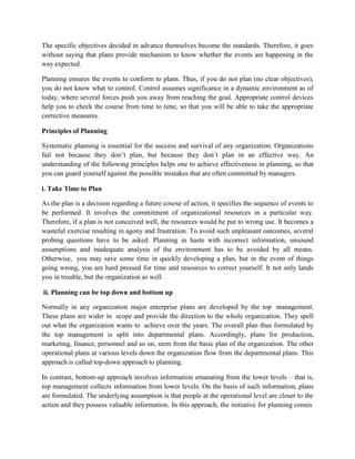The specific objectives decided in advance themselves become the standards. Therefore, it goes
without saying that plans provide mechanism to know whether the events are happening in the
way expected.
Planning ensures the events to conform to plans. Thus, if you do not plan (no clear objectives),
you do not know what to control. Control assumes significance in a dynamic environment as of
today, where several forces push you away from reaching the goal. Appropriate control devices
help you to check the course from time to time, so that you will be able to take the appropriate
corrective measures.
Principles of Planning
Systematic planning is essential for the success and survival of any organization. Organizations
fail not because they don’t plan, but because they don’t plan in an effective way. An
understanding of the following principles helps one to achieve effectiveness in planning, so that
you can guard yourself against the possible mistakes that are often committed by managers.
i. Take Time to Plan
As the plan is a decision regarding a future course of action, it specifies the sequence of events to
be performed. It involves the commitment of organizational resources in a particular way.
Therefore, if a plan is not conceived well, the resources would be put to wrong use. It becomes a
wasteful exercise resulting in agony and frustration. To avoid such unpleasant outcomes, several
probing questions have to be asked. Planning in haste with incorrect information, unsound
assumptions and inadequate analysis of the environment has to be avoided by all means.
Otherwise, you may save some time in quickly developing a plan, but in the event of things
going wrong, you are hard pressed for time and resources to correct yourself. It not only lands
you in trouble, but the organization as well.
ii. Planning can be top down and bottom up
Normally in any organization major enterprise plans are developed by the top management.
These plans are wider in scope and provide the direction to the whole organization. They spell
out what the organization wants to achieve over the years. The overall plan thus formulated by
the top management is split into departmental plans. Accordingly, plans for production,
marketing, finance, personnel and so on, stem from the basic plan of the organization. The other
operational plans at various levels down the organization flow from the departmental plans. This
approach is called top-down approach to planning.
In contrast, bottom-up approach involves information emanating from the lower levels – that is,
top management collects information from lower levels. On the basis of such information, plans
are formulated. The underlying assumption is that people at the operational level are closer to the
action and they possess valuable information. In this approach, the initiative for planning comes
 