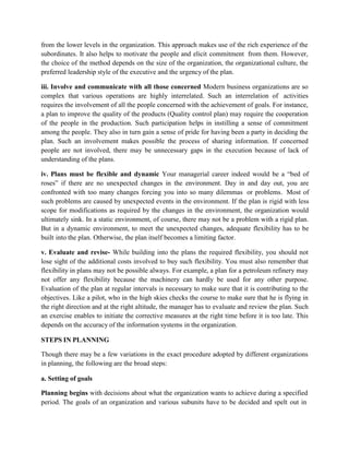 from the lower levels in the organization. This approach makes use of the rich experience of the
subordinates. It also helps to motivate the people and elicit commitment from them. However,
the choice of the method depends on the size of the organization, the organizational culture, the
preferred leadership style of the executive and the urgency of the plan.
iii. Involve and communicate with all those concerned Modern business organizations are so
complex that various operations are highly interrelated. Such an interrelation of activities
requires the involvement of all the people concerned with the achievement of goals. For instance,
a plan to improve the quality of the products (Quality control plan) may require the cooperation
of the people in the production. Such participation helps in instilling a sense of commitment
among the people. They also in turn gain a sense of pride for having been a party in deciding the
plan. Such an involvement makes possible the process of sharing information. If concerned
people are not involved, there may be unnecessary gaps in the execution because of lack of
understanding of the plans.
iv. Plans must be flexible and dynamic Your managerial career indeed would be a “bed of
roses” if there are no unexpected changes in the environment. Day in and day out, you are
confronted with too many changes forcing you into so many dilemmas or problems. Most of
such problems are caused by unexpected events in the environment. If the plan is rigid with less
scope for modifications as required by the changes in the environment, the organization would
ultimately sink. In a static environment, of course, there may not be a problem with a rigid plan.
But in a dynamic environment, to meet the unexpected changes, adequate flexibility has to be
built into the plan. Otherwise, the plan itself becomes a limiting factor.
v. Evaluate and revise- While building into the plans the required flexibility, you should not
lose sight of the additional costs involved to buy such flexibility. You must also remember that
flexibility in plans may not be possible always. For example, a plan for a petroleum refinery may
not offer any flexibility because the machinery can hardly be used for any other purpose.
Evaluation of the plan at regular intervals is necessary to make sure that it is contributing to the
objectives. Like a pilot, who in the high skies checks the course to make sure that he is flying in
the right direction and at the right altitude, the manager has to evaluate and review the plan. Such
an exercise enables to initiate the corrective measures at the right time before it is too late. This
depends on the accuracy of the information systems in the organization.
STEPS IN PLANNING
Though there may be a few variations in the exact procedure adopted by different organizations
in planning, the following are the broad steps:
a. Setting of goals
Planning begins with decisions about what the organization wants to achieve during a specified
period. The goals of an organization and various subunits have to be decided and spelt out in
 