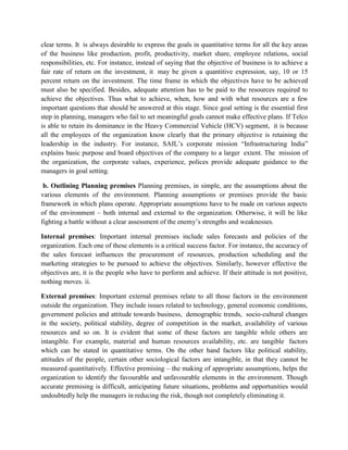 clear terms. It is always desirable to express the goals in quantitative terms for all the key areas
of the business like production, profit, productivity, market share, employee relations, social
responsibilities, etc. For instance, instead of saying that the objective of business is to achieve a
fair rate of return on the investment, it may be given a quantitive expression, say, 10 or 15
percent return on the investment. The time frame in which the objectives have to be achieved
must also be specified. Besides, adequate attention has to be paid to the resources required to
achieve the objectives. Thus what to achieve, when, how and with what resources are a few
important questions that should be answered at this stage. Since goal setting is the essential first
step in planning, managers who fail to set meaningful goals cannot make effective plans. If Telco
is able to retain its dominance in the Heavy Commercial Vehicle (HCV) segment, it is because
all the employees of the organization know clearly that the primary objective is retaining the
leadership in the industry. For instance, SAIL’s corporate mission “Infrastructuring India”
explains basic purpose and board objectives of the company to a larger extent. The mission of
the organization, the corporate values, experience, polices provide adequate guidance to the
managers in goal setting.
b. Outlining Planning premises Planning premises, in simple, are the assumptions about the
various elements of the environment. Planning assumptions or premises provide the basic
framework in which plans operate. Appropriate assumptions have to be made on various aspects
of the environment – both internal and external to the organization. Otherwise, it will be like
fighting a battle without a clear assessment of the enemy’s strengths and weaknesses.
Internal premises: Important internal premises include sales forecasts and policies of the
organization. Each one of these elements is a critical success factor. For instance, the accuracy of
the sales forecast influences the procurement of resources, production scheduling and the
marketing strategies to be pursued to achieve the objectives. Similarly, however effective the
objectives are, it is the people who have to perform and achieve. If their attitude is not positive,
nothing moves. ii.
External premises: Important external premises relate to all those factors in the environment
outside the organization. They include issues related to technology, general economic conditions,
government policies and attitude towards business, demographic trends, socio-cultural changes
in the society, political stability, degree of competition in the market, availability of various
resources and so on. It is evident that some of these factors are tangible while others are
intangible. For example, material and human resources availability, etc. are tangible factors
which can be stated in quantitative terms. On the other hand factors like political stability,
attitudes of the people, certain other sociological factors are intangible, in that they cannot be
measured quantitatively. Effective premising – the making of appropriate assumptions, helps the
organization to identify the favourable and unfavourable elements in the environment. Though
accurate premising is difficult, anticipating future situations, problems and opportunities would
undoubtedly help the managers in reducing the risk, though not completely eliminating it.
 