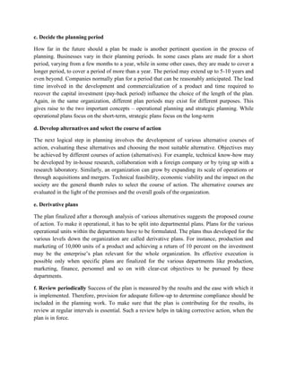 c. Decide the planning period
How far in the future should a plan be made is another pertinent question in the process of
planning. Businesses vary in their planning periods. In some cases plans are made for a short
period, varying from a few months to a year, while in some other cases, they are made to cover a
longer period, to cover a period of more than a year. The period may extend up to 5-10 years and
even beyond. Companies normally plan for a period that can be reasonably anticipated. The lead
time involved in the development and commercialization of a product and time required to
recover the capital investment (pay-back period) influence the choice of the length of the plan.
Again, in the same organization, different plan periods may exist for different purposes. This
gives raise to the two important concepts – operational planning and strategic planning. While
operational plans focus on the short-term, strategic plans focus on the long-term
d. Develop alternatives and select the course of action
The next logical step in planning involves the development of various alternative courses of
action, evaluating these alternatives and choosing the most suitable alternative. Objectives may
be achieved by different courses of action (alternatives). For example, technical know-how may
be developed by in-house research, collaboration with a foreign company or by tying up with a
research laboratory. Similarly, an organization can grow by expanding its scale of operations or
through acquisitions and mergers. Technical feasibility, economic viability and the impact on the
society are the general thumb rules to select the course of action. The alternative courses are
evaluated in the light of the premises and the overall goals of the organization.
e. Derivative plans
The plan finalized after a thorough analysis of various alternatives suggests the proposed course
of action. To make it operational, it has to be split into departmental plans. Plans for the various
operational units within the departments have to be formulated. The plans thus developed for the
various levels down the organization are called derivative plans. For instance, production and
marketing of 10,000 units of a product and achieving a return of 10 percent on the investment
may be the enterprise’s plan relevant for the whole organization. Its effective execution is
possible only when specific plans are finalized for the various departments like production,
marketing, finance, personnel and so on with clear-cut objectives to be pursued by these
departments.
f. Review periodically Success of the plan is measured by the results and the ease with which it
is implemented. Therefore, provision for adequate follow-up to determine compliance should be
included in the planning work. To make sure that the plan is contributing for the results, its
review at regular intervals is essential. Such a review helps in taking corrective action, when the
plan is in force.
 