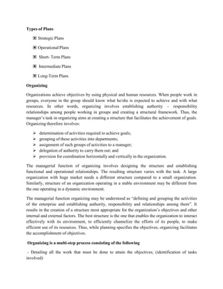 Types of Plans
▣ Strategic Plans
▣ Operational Plans
▣ Short- Term Plans
▣ Intermediate Plans
▣ Long-Term Plans
Organizing
Organizations achieve objectives by using physical and human resources. When people work in
groups, everyone in the group should know what he/she is expected to achieve and with what
resources. In other words, organizing involves establishing authority - responsibility
relationships among people working in groups and creating a structural framework. Thus, the
manager’s task in organizing aims at creating a structure that facilitates the achievement of goals.
Organizing therefore involves:
 determination of activities required to achieve goals;
 grouping of these activities into departments;
 assignment of such groups of activities to a manager;
 delegation of authority to carry them out; and
 provision for coordination horizontally and vertically in the organization.
The managerial function of organizing involves designing the structure and establishing
functional and operational relationships. The resulting structure varies with the task. A large
organization with huge market needs a different structure compared to a small organization.
Similarly, structure of an organization operating in a stable environment may be different from
the one operating in a dynamic environment.
The managerial function organizing may be understood as “defining and grouping the activities
of the enterprise and establishing authority, responsibility and relationships among them”. It
results in the creation of a structure most appropriate for the organization’s objectives and other
internal and external factors. The best structure is the one that enables the organization to interact
effectively with its environment, to efficiently channelize the efforts of its people, to make
efficient use of its resources. Thus, while planning specifies the objectives, organizing facilitates
the accomplishment of objectives.
Organizing is a multi-step process consisting of the following
- Detailing all the work that must be done to attain the objectives; (identification of tasks
involved)
 