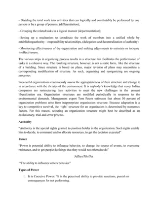 - Dividing the total work into activities that can logically and comfortably be performed by one
person or by a group of persons; (differentiation);
- Grouping the related tasks in a logical manner (departmentation);
- Setting up a mechanism to coordinate the work of members into a unified whole by
establishingauthority – responsibility relationships, (delegation and decentralization of authority)
- Monitoring effectiveness of the organization and making adjustments to maintain or increase
itseffectiveness.
The various steps in organizing process results in a structure that facilitates the performance of
tasks in a cohesive way. The resulting structure, however, is not a static form, like the structure
of a building. Since structure is based on plans, major revision of plans may necessitate a
corresponding modification of structure. As such, organizing and reorganizing are ongoing
processes.
Successful organizations continuously assess the appropriateness of their structure and change it
in accordance with the dictates of the environment. It is anybody’s knowledge that many Indian
companies are restructuring their activities to meet the new challenges in the present
liberalization era. Organization structures are modified periodically in response to the
environmental demands. Management expert Tom Peters estimates that about 50 percent of
organization problems arise from inappropriate organization structure. Because adaptation is a
key to competitive survival, the ‘right’ structure for an organization is determined by numerous
factors. For this reason, selecting an organization structure might best be described as an
evolutionary, trial-and-error process.
Authority
“Authority is the special rights granted to position holder in the organization. Such rights enable
him to decide, to command and to allocate resources, to get the decision executed”
Power
“Power is potential ability to influence behavior, to change the course of events, to overcome
resistance, and to get people do things that they would not otherwise do”
Jeffrey Pfeiffer
“The ability to influence others behavior”
Types of Power
1. It is Coercive Power: “It is the perceived ability to provide sanctions, punish or
consequences for not performing.
 