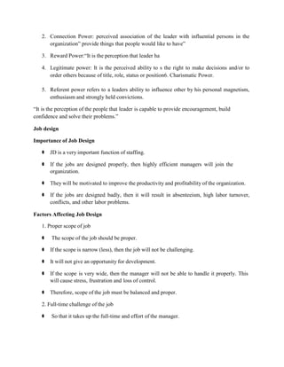 2. Connection Power: perceived association of the leader with influential persons in the
organization” provide things that people would like to have”
3. Reward Power:“It is the perception that leader ha
4. Legitimate power: It is the perceived ability to s the right to make decisions and/or to
order others because of title, role, status or position6. Charismatic Power.
5. Referent power refers to a leaders ability to influence other by his personal magnetism,
enthusiasm and strongly held convictions.
“It is the perception of the people that leader is capable to provide encouragement, build
confidence and solve their problems.”
Job design
Importance of Job Design
⚫ JD is a very important function of staffing.
⚫ If the jobs are designed properly, then highly efficient managers will join the
organization.
⚫ They will be motivated to improve the productivity and profitability of the organization.
⚫ If the jobs are designed badly, then it will result in absenteeism, high labor turnover,
conflicts, and other labor problems.
Factors Affecting Job Design
1. Proper scope of job
⚫ The scope of the job should be proper.
⚫ If the scope is narrow (less), then the job will not be challenging.
⚫ It will not give an opportunity for development.
⚫ If the scope is very wide, then the manager will not be able to handle it properly. This
will cause stress, frustration and loss of control.
⚫ Therefore, scope of the job must be balanced and proper.
2. Full-time challenge of the job
⚫ So that it takes up the full-time and effort of the manager.
 
