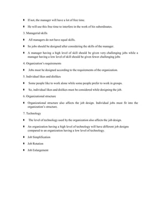 ⚫ If not, the manager will have a lot of free time.
⚫ He will use this free time to interfere in the work of his subordinates.
3. Managerial skills
⚫ All managers do not have equal skills.
⚫ So jobs should be designed after considering the skills of the manager.
⚫ A manager having a high level of skill should be given very challenging jobs while a
manager having a low level of skill should be given fewer challenging jobs
4. Organization’s requirements
⚫ Jobs must be designed according to the requirements of the organization.
5. Individual likes and dislikes
⚫ Some people like to work alone while some people prefer to work in groups.
⚫ So, individual likes and dislikes must be considered while designing the job.
6. Organizational structure
⚫ Organizational structure also affects the job design. Individual jobs must fit into the
organization’s structure.
7. Technology
⚫ The level of technology used by the organization also affects the job design.
⚫ An organization having a high level of technology will have different job designs
compared to an organization having a low level of technology.
⚫ Job Simplification
⚫ Job Rotation
⚫ Job Enlargement
 