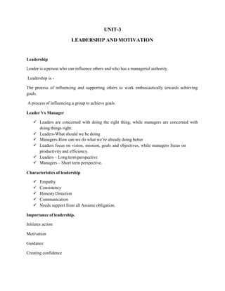 UNIT-3
LEADERSHIP AND MOTIVATION
Leadership
Leader is a person who can influence others and who has a managerial authority.
Leadership is -
The process of influencing and supporting others to work enthusiastically towards achieving
goals.
A process of influencing a group to achieve goals.
Leader Vs Manager
 Leaders are concerned with doing the right thing, while managers are concerned with
doing things right.
 Leaders-What should we be doing
 Managers-How can we do what we’re already doing better
 Leaders focus on vision, mission, goals and objectives, while managers focus on
productivity and efficiency.
 Leaders – Long term perspective
 Managers – Short term perspective.
Characteristics of leadership
 Empathy
 Consistency
 Honesty Direction
 Communication
 Needs support from all Assume obligation.
Importance of leadership.
Initiates action
Motivation
Guidance
Creating confidence
 