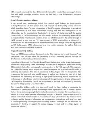 VDL research concluded that these differentiated relationships resulted from a manager's limited
time and social resources, allowing him/her to form only a few higher-quality exchange
relationships.
Stage 2: Leader–member exchange
In the second stage, terminology shifted from vertical dyad linkage to leader–member
exchange Graen and Uhl-Bien explain that VDL research was followed by a series of studies
which moved the theory "beyond a description of the differentiated relationships in a work unit
to an explanation of how these relationships develop and what the consequences of the
relationships are for organizational functioning”. A number of studies analyzed the specific
characteristics of LMX relationships, and other studies analyzed the relationship between LMX
and organizational outcomes/consequences. Grain and Uhl-Bien describe the central concepts of
LMX research at this time as: "(1) development of LMX relationships is influenced by
characteristics and behaviors of leaders and members and occurs through a role-making process,
and (2) higher-quality LMX relationships have very positive outcomes for leaders, followers,
work units, and the organization in general.
Stage 3: Leadership-making
Graen and Uhl-Bien recount that the research in the third stage moved beyond "in-groups" and
"out-groups" and focused more on producing effective leadership process through the
development of effective leadership relationships.
According to Graen and Uhl-Bien, the key difference in this stage is that it says that managers
should make high-quality LMX relationships available to all employees, rather than having
differentiated relationships among employees as described in the VDL approach. This stage uses
the Leadership Making model to provide a more prescriptive and practically useful model of
leadership development. The idea of Leadership Making began with two longitudinal field
experiments that analyzed what would happen if leaders were trained to give all of their
subordinates the opportunity to develop a high-quality relationship Results showed that the
performance of subordinates who took advantage of the opportunity to develop a high-quality
LMX improved dramatically. Overall, the performance of the work unit improved by increasing
the number of high-quality LMX relationships.
The Leadership Making model was developed based on these studies to emphasize the
importance of forming high-quality relationships within organizations and to outline a process
for how these relationships might be formed and maintained in practice. The model describes a
process in which leader–member relationships go from a "stranger" phase (characterized by
formal, contractual interactions) to an "acquaintance" stage (characterized by increased social
exchanges and the sharing of information and resources on a personal and work level) to a level
of "mature partnership" exchanges (characterized by "in kind" exchanges that are behavioral and
emotional, by loyalty, by support, by mutual respect, by trust, and by a high degree of
incremental influence).
 